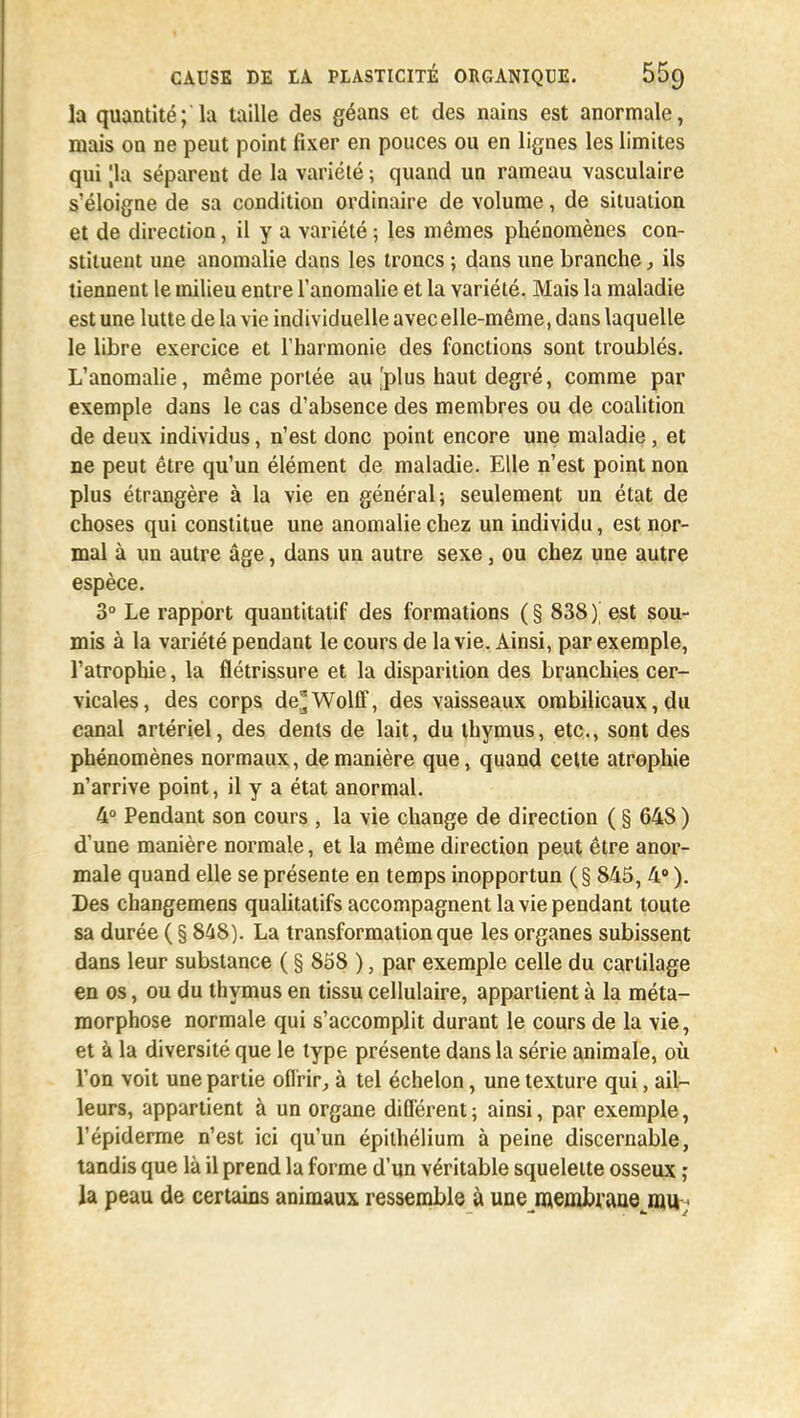 la quantité; la taille des géans et des nains est anormale, mais on ne peut point fixer en pouces ou en lignes les limites qui |la séparent de la variété ; quand un rameau vasculaire s'éloigne de sa condition ordinaire de volume, de situation et de direction, il y a variété ; les mêmes phénomènes con- stituent une anomalie dans les troncs ; dans une branche, ils tiennent le milieu entre l'anomalie et la variété. Mais la maladie est une lutte de la vie individuelle avec elle-même, dans laquelle le libre exercice et l'harmonie des fonctions sont troublés. L'anomalie, même portée au .'plus haut degré, comme par exemple dans le cas d'absence des membres ou de coalition de deux individus, n'est donc point encore une maladie, et ne peut être qu'un élément de maladie. Elle n'est point non plus étrangère à la vie en général; seulement un état de choses qui constitue une anomalie chez un individu, est nor- mal à un autre âge, dans un autre sexe, ou chez une autre espèce. 3° Le rapport quantitatif des formations ( § 838 ) est sou- mis à la variété pendant le cours de la vie. Ainsi, par exemple, l'atrophie, la flétrissure et la disparition des branchies cer- vicales, des corps de'Wolff, des vaisseaux ombilicaux, du canal artériel, des dents de lait, du thymus, etc., sont des phénomènes normaux, de manière que, quand cette atrophie n'arrive point, il y a état anormal. 4° Pendant son cours , la vie change de direction ( § 648 ) d'une manière normale, et la même direction peut être anor- male quand elle se présente en temps inopportun (§845, 4° ). Des changemens qualitatifs accompagnent la vie pendant toute sa durée ( § 848). La transformation que les organes subissent dans leur substance ( § 858 ), par exemple celle du cartilage en os, ou du thymus en tissu cellulaire, appartient à la méta- morphose normale qui s'accomplit durant le cours de la vie, et à la diversité que le type présente dans la série animale, où l'on voit une partie offrir, à tel échelon, une texture qui, ail- leurs, appartient à un organe différent ; ainsi, par exemple, l'épiderme n'est ici qu'un épilhélium à peine discernable, tandis que là il prend la forme d'un véritable squelette osseux ; la peau de certains animaux ressemble à unejflembraae m.u