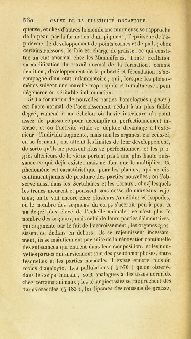 queuse, et chez d'autres la membrane muqueuse se rapproche de la peau par la formation d'un pigment, l'épaisseur de l'é- piderme, le développement de points cornés et de poils ; chez certains Poissons, le foie est chargé dégraisse, ce qui consti- tue un état anormal chez les Mammifères. Toute exaltation ou modification du travail normal de la formation, comme dentition, développement de la puberté et fécondation, s'ac- compagne d'un état inflammatoire, qui, lorsque les phéno-' mènes suivent une marche trop rapide et tumultueuse , peut dégénérer en véritable inflammation. 5° La formation de nouvelles parties homologues ( § 859 ) est l'acte normal de l'accroissement réduit à un plus faible degré, ramené à un échelon où la vie intérieure n'a point assez de puissance pour accomplir un perfectionnement in- terne , et où l'activité vitale se déploie davantage à l'exté- rieur : l'individu augmente, mais non les organes; car ceux-ci, en se formant, ont atteint les limites de leur développement, de sorte qu'ils ne peuvent plus se perfectionner, et les pro- grès ultérieurs de la vie ne portent pas à une plus haute puis- sance ce qui déjà existe, mais ne font que le multiplier. Ce phénomène est caractéristique pour les plantes, qui ne dis- continuent jamais de produire des parties nouvelles; on l'ob- serve aussi dans les Sertulaires et les Coraux, chez? lesquels les troncs meurent et poussent sans cesse de nouveaux reje- tons; on le voit encore chez plusieurs Annélides et Isopodes, où le nombre des segmens du corps s'accroît peu à peu. A un degré plus élevé de l'échelle animale, ce n'est plus le nombre des organes, mais celui de leurs parties élémentaires, qui augmente par le fait de l'accroissement ; les organes gros- sissent de dedans en dehors, ils se rajeunissent incessam- ment, ils se maintiennent par suite de la rénovation continuelle des substances qui entrent dans leur composition, et les nou- velles parties qui surviennent sont des pseudomorphoses, entre lesquelles et les parties normales il existe encore plus ou moins d'analogie. Les pullulations ( § 870 ) qu'on observe dans le corps humain, sont analogues à des tissus normaux chez certains animaux ; les télangiectasies se rapprochent des tissus érecliles (§ 183 ), les lipomes des coussins de graisse,