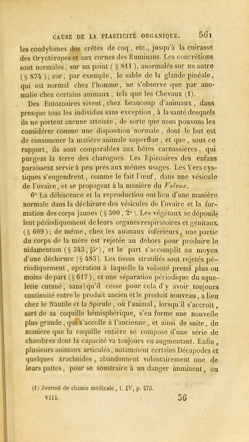 les condylomes des crêtes de coq, etc., jusqu'à la cuirasse des Oryctéropes et aux cornes des Ruminans. Les concrétions sont normales, sur un point ( § 811 ), anormales sur un autre ( § 874 ) ; car, par exemple, le sable de la glande pinéale, qui est normal chez l'homme, ne s'observe que par ano- malie chez certains animaux, tels que les Chevaux (1). Des Entozoaires vivent, chez beaucoup d'animaux, dans presque tous les individus sans exception , à la santé desquels ils ne portent aucune atteinte, de sorte que nous pouvons les considérer comme une disposition normale , dont le but est de consommer la matière animale superflue , et que , sous ce rapport, ils sont comparables aux bêtes carnassières, qui purgent la terre des charognes. Les Epizoaires des enfans paraissent servira peu près aux mêmes usages. Les Vers cys- tiques s'engendrent, comme le fait l'œuf, dans une vésicule de l'ovaire, et se propagent à la manière du Volvox. 6° La déhiscence et la reproduction ont lieu d'une manière normale dans la déchirure des vésicules de l'ovaire et la for- mation des corps jaunes (§ 300 , 2° ). Les végétaux se dépouil^ lent périodiquement de leurs organes respiratoires et génitaux (§ 609)-, de même, chez les animaux inférieurs^ une partie du corps de la mère est rejetée au dehors pour produire le nidamentum (§ 343, (5°), et le part s'accomplit au moyen d'une déchirure (§ 483). Les tissus stratifiés sont rejetés pé- riodiquement , opération à laquelle la volonté prend plus ou moins départ (§ 617), et une séparation périodique du sque- lette cutané, sans^qu'il cesse pour cela d'y avoir toujours continuité entre le produit ancien et le produit nouveau, a lieu chez le Nautile et la Spirule, où l'animal, lorsqu'il s'accroît, sort de sa coquille hémisphérique, s'en forme une nouvelle plus grande, qui s'accolle à l'ancienne, et ainsi de suite, de manière que la coquille entière se compose d'une série de chambres dont la capacité va toujours en augmentant. Enfin , plusieurs animaux articulés, notamment certains Décapodes et quelques Arachnides , abandonnent volontairement une de leurs pattes, pour se soustraire à un danger imminent, ou (1) Journal de chimie médicale, l, IV, p, 475. VIII. 36