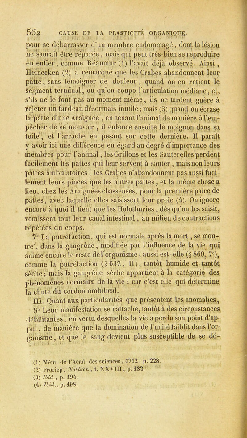 pour se débarrasser d'un membre endommagé, dont la lésion ne saurait èlre réparée, mais qui peut très-bien se reproduire en entier, comme Réaumur (1) l'avait déjà observé. Ainsi , Heinecken (2) a remarqué que les Crabes abandonnent leur patte, sans témoigner de douleur , quand on en relient le segment terminal, ou qu'on coupe l'articulation médiane, et, s'ils ne le font pas au moment même, ils ne tardent guère à rejeter un fardeau désormais inutile ; mais (3) quand on écrase la patte d'une Araignée , en tenant l'animal de manière à l'em- pêcher de se mouvoir , il enfonce ensuite le moignon dans sa toile, et l'arrache en pesant sur cette dernière. II paraît y avoir ici une différence eu égard au degré d'importance des membres pour l'animal ; les Grillons et les Sauterelles perdent facilement les pattes qui leur servent à sauter, mais non leurs pattes ambulatoires , les Crabes n'abandonnent pas aussi faci- lement leurs pinces que les autres pattes, et la même chose a lieu, chez les Araignées chasseuses, pour la première paire de pattes, avec laquelle elles saisissent leur proie (4). On ignore encore à quoi il lient que les Holothuries, dès qu'on les saisit, vomissent tout leur canal intestinal, au milieu de contractions répétées du corps. 7° La putréfaction, qui est normale après la mort, se mon- tre , dans la gangrène, modifiée par l'influence de la vie qui anime encore le reste de l'organisme ; aussi est-elle (§ 869, 7°), comme la putréfaction (§637, II), tantôt humide et tantôt sèche ; mais la gangrène sèche appartient à la catégorie des phénomènes normaux de la vie ; car c'est elle qui détermine la chute du cordon ombilical. III. Quant aux particularités que présentent les anomalies, 8° Leur manifestation se rattache, tantôt à des circonstances débilitantes, en vertu desquelles la vie a perdu son point d'ap- pui , de manière que la domination de l'unité faiblit dans l'or- ganisme , et que le sang devient plus susceptible de se dé- (1) Mérii. de l'Acad. des sciences, 1712 , p. 228. (2) Froriep, Nntitson, t. XXVTII, p. 482. (3) Ibid., p. 194. (4) Ibid., p. 198.