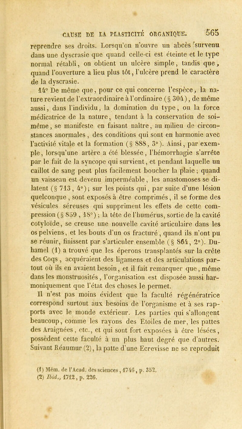 reprendre ses droits. Lorsqu'on n'ouvre un abcès rsurvenu dans une dyscrasie que quand celle-ci est éteinte et le type normal rétabli, on obtient un ulcère simple, tandis que, quand l'ouverture a lieu plus tôt, l'ulcère prend le caractère de la dyscrasie. 14° De même que, pour ce qui concerne l'espèce, la na- ture revient de l'extraordinaire à l'ordinaire (§ 304), de même aussi, dans l'individu, la domination du type, ou la force médicatrice de la nature, tendant à la conservation de soi- même , se manifeste en faisant naître, au milieu de circon- stances anormales , des conditions qui sont en harmonie avec l'activité vitale et la formation (§ 888, 3°). Ainsi, par exem- ple , lorsqu'une artère a été blessée, l'hémorrhagie s'arrête par le fait de la syncope qui survient, et pendant laquelle un caillot de sang peut plus facilement boucher la plaie ; quand un vaisseau est devenu imperméable, les anastomoses se di- latent (§ 713, 4°); sur les points qui, par suite d'une lésion quelconque , sont exposés à être comprimés, il se forme des vésicules séreuses qui suppriment les effets de cette com- pression (§ 859 , 18°) ; la tête de l'humérus, sortie de la cavité cotyloïde, se creuse une nouvelle cavité articulaire dans les os pelviens, et les bouts d'un os fracturé, quand ils n'ont pu se réunir, finissent par s'articuler ensemble (§ 864, 2°). Du- hamel (1) a trouvé que les éperons transplantés sur la crête des Coqs , acquéraient des ligamens et des articulations par- tout où ils en avaient besoin, et il fait remarquer que, même dans les monstruosités, l'organisation est disposée aussi har- moniquement que l'état des choses le permet. Il n'est pas moins évident que la faculté régénératrice correspond surtout aux besoins de l'organisme et à ses rap- ports avec le monde extérieur. Les parties qui s'allongent beaucoup, comme les rayons des Etoiles de mer, les pattes des Araignées, etc., et qui sont fort exposées à être lésées, possèdent celte faculté à un plus haut degré que d'autres. Suivant Réaumur (2), la patte d'une Ecrevisse ne se reproduit (1) Mém. de l'Acad. des sciences, 1740, p. 352. (2) im„ 1712 , p. 226.