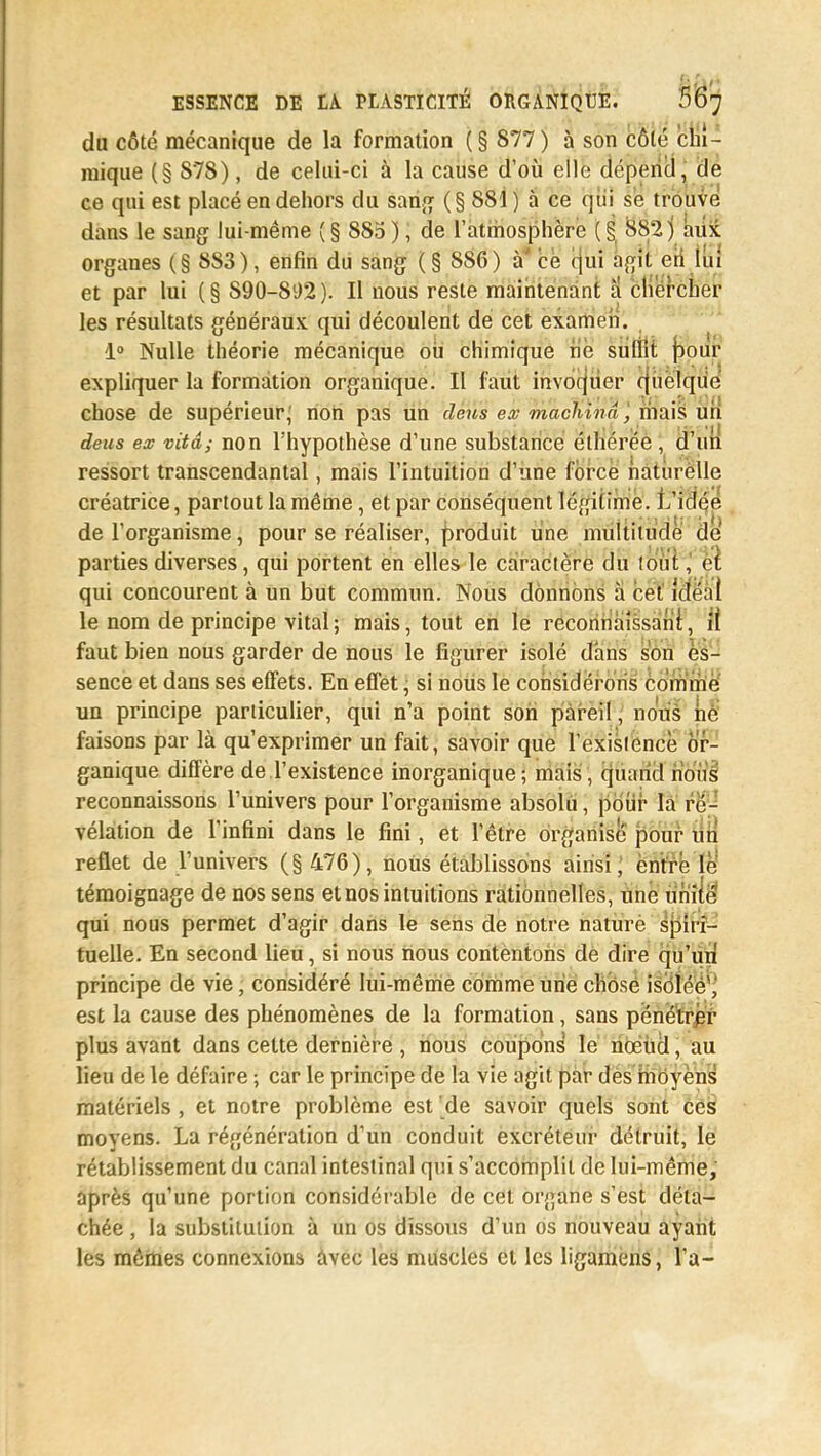 du côté mécanique de la formation (§ 877) à son côté chi- mique (§ S78), de celui-ci à la cause d'où elle dépend, de ce qui est placé en dehors du sang (§881) à ce qui se trouve dans le sang lui-même (§ 885 ), de l'atmosphère ( § 882) aux organes (§ 8S3), enfin du sang (§ 886) à ce qui agit en lui et par lui (§ 890-892). Il nous reste maintenant a chercher les résultats généraux qui découlent de cet examen. 1° Nulle théorie mécanique oii chimique ne suffit poiir expliquer la formation organique. Il faut invoquer quelque chose de supérieur, non pas un deus ex machina, niais un deus ex vitâ; non l'hypothèse d'une substance éthérée , d'un ressort transcendantal, mais l'intuition d'une force naturelle créatrice, partout la même, et par conséquent légitime. L'idée de l'organisme, pour se réaliser, produit une multitude de parties diverses, qui portent en elles le caractère du lo'u'î, et qui concourent à un but commun. Nous donnons à cet idéal le nom de principe vital; mais, tout en le reconnaissanl, i( faut bien nous garder de nous le figurer isolé dans son es- sence et dans ses effets. En effet, si nous le considérons comme un principe particulier, qui n'a point son pareil, nous ne faisons par là qu'exprimer un fait, savoir que l'exisiencè or- ganique diffère de l'existence inorganique; mais, quand nous reconnaissons l'univers pour l'organisme absolu, pour la ré- vélation de l'infini dans le fini, et l'être organise pour un reflet de l'univers (§ 476), nous établissons ainsi, entre le témoignage de nos sens et nos intuitions rationnelles, une unité qui nous permet d'agir dans le sens de notre nature spiri- tuelle. En second lieu, si nous nous contentons de dire qu'un principe de vie, considéré lui-même comme une chose isolée1, est la cause des phénomènes de la formation, sans pénétrer plus avant dans cette dernière , nous coupons le nœud, au lieu de le défaire ; car le principe de la vie agit par des moyens matériels , et notre problème est de savoir quels sont ces moyens. La régénération d'un conduit excréteur détruit, le rétablissement du canal intestinal qui s'accomplit de lui-même, après qu'une portion considérable de cet organe s'est déta- chée , la substitution à un os dissous d'un os nouveau ayant les mêmes connexions avec les muscles et les ligamens, l'a-