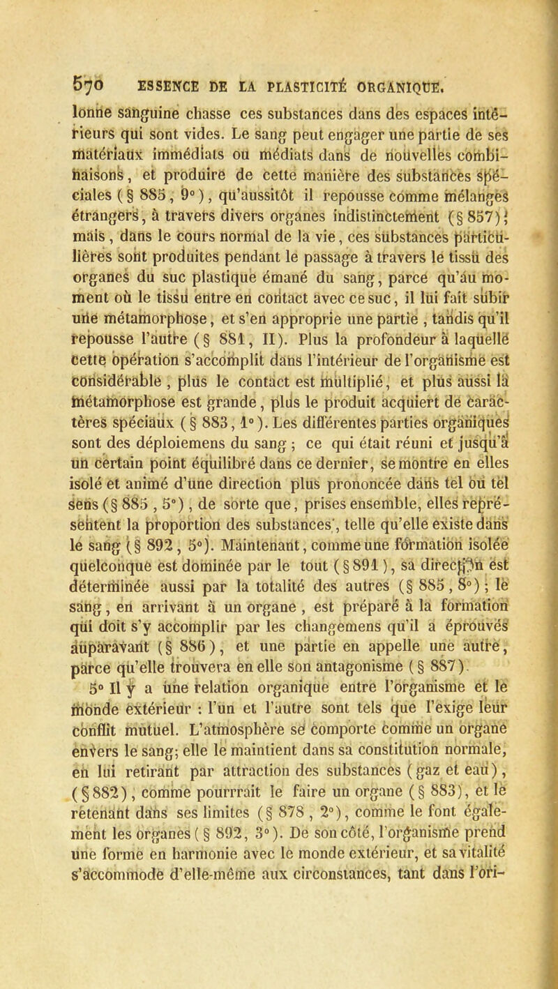 lonne sanguine chasse ces substances dans des espaces inté- rieurs qui sont vides. Le sang peut engager une partie de ses matériaux immédiats ou médiats dans de nouvelles combi- naisons , et produire de cette manière des substances spé- ciales ( § 885, 9° ), qu'aussitôt il repousse comme mélanges étrangers, à travers divers organes indistinctement (§ 857)} mais , dans le cours normal de la vie, ces substances particu- lières sont produites pendant le passage à travers le tissu des organes du suc plastique émané du sang, parce qu'au mo- ment où le tissu entre en contact avec ce suc, il lui fait subir une métamorphose, et s'en approprie une partie , tandis qu'il repousse l'autre (§ 881, II). Plus la profondeur à laquelle Cette opération s'accomplit dans l'intérieur de l'organisme est considérable , plus le contact est multiplié, et plus aussi la métamorphose est grande, plus le produit acquiert dé carac- tères spéciaux ( § 883,1°). Les différentes parties organiques sont des déploiemens du sang ; ce qui était réuni et jusqu'à un certain point équilibré dans ce dernier, se montre en elles isolé et animé d'une direction plus prononcée dans tel ou tel sens (§ 885 , 5°), de sorte que, prises ensemble, elles repré- sentent la proportion des substances', telle qu'elle existe dans le sang (§ 892, 5°). Maintenant, comme une formation isolée quelconque est dominée par le tout ( § 891 ), sa direc^in est déterminée aussi par la totalité des autres (§ 885,8°); le sang, en arrivant à un organe , est préparé à la formation qui doit s'y accomplir par les changemens qu'il a éprouvés auparavant ( § 886 ), et une partie en appelle une autre, parce qu'elle trouvera en elle son antagonisme ( § 887). 5° Il y a ùne relation organique entre l'organisme et le monde extérieur : l'un et l'autre sont tels que l'exige leur conflit mutuel. L'atmosphère sé comporte comme un organe envers le sang; elle le maintient dans sa constitution normale, en lui retirant par attraction des substances ( gaz et eau ), (§882), comme pourrrait le faire un organe (§ 883), ei le retenant dans ses limites (§ 878 , 2°), comme le font égale- ment les organes ( § 892, 3°). De son côté, l'organisme prend une forme en harmonie avec le monde extérieur, et sa vitalité s'accommode d'elle-même aux circonstances, tant dans l'ori-