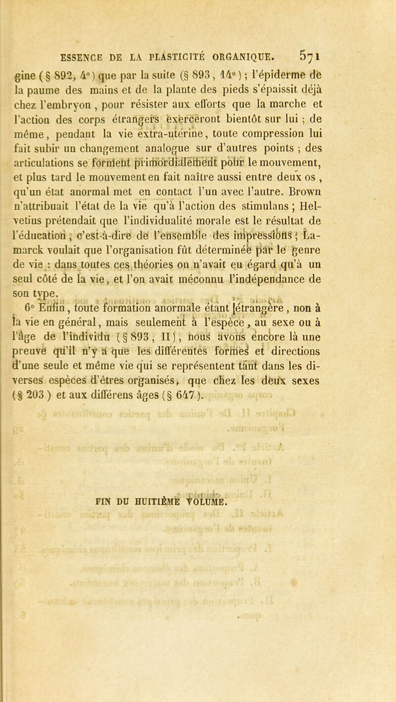 gine ( § 892, 4° ) que par la suite (§ 893, 14° ) ; l'épiderme dé la paume des mains et de la plante des pieds s'épaissit déjà chez l'embryon , pour résister aux efforts que la marche et l'action des corps étrangers exerceront bientôt sur lui ; de même, pendant la vie extra-utérine, toute compression lui fait subir un changement analogue sur d'autres points ; des articulations se fornlent primorclialerherit poùi le mouvement, et plus tard le mouvement en fait naître aussi entre deux os , qu'un état anormal met en contact l'un avec l'autre. Brown n'attribuait l'état de la vie qu'à l'action des stimulans ; Hel- velius prétendait que l'individualité morale est le résultat de l'éducation, c'est-à-dire de l'ensemble des inipressibtls' ; La- marck voulait que l'organisation fût déterminée par le genre de vie : dans toutes ces,théories on n'avait eu égard qu'à un seul côté de la vie, et l'on avait méconnu l'indépendance de 6° Enfin, toute formation anormale étant {étrangère, non à ta vie en général, mais seulement à l'espèce, au sexe ou à l'âge de l'individu (§ 893, II), nous avons encore là une preuve qu'il n'y a que les différentes formes' et directions d'une seule et même vie qui se représentent tant dans les di- verses espèces d'êtres organisés, que chez les deux sexes (§ 203 ) et aux différens âges (§ 647 ). FIN DU HUITIÈME tOLUME.