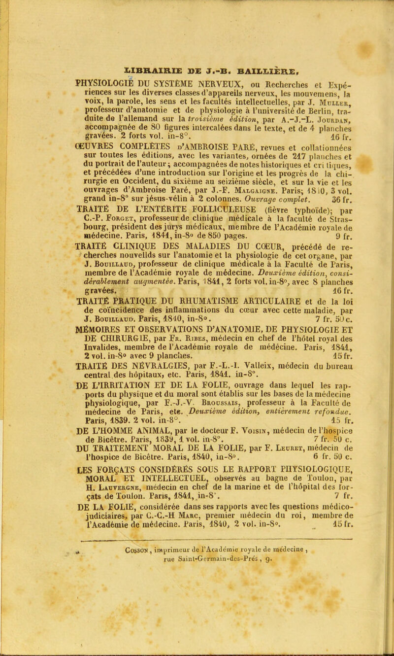 LIBRAIRIE JOE J.-B. BAILX.IER.E, PHYSIOLOGIE DU SYSTÈME NERVEUX, ou Recherches et Expé- riences sur les diverses classes d'appareils nerveux, les mouvemens, la voix, la parole, les sens et les facultés intellectuelles, par J. Muller, professeur d'anatomie et de physiologie à l'université de Berlin, tra- duite de l'allemand sur la troisième édition, par A.-J.-L. Jourhan, accompagnée de 80 figures intercalées dans le texte, et de 4 planches gravées. 2 forts vol. in-8°. 16 fr. OEUVRES COMPLÈTES d'AMBROISE PARË, revues et collationnées rurgie en Occident, du sixième au seizième siècle, et sur la vie et les ouvrages d'Ambroise Paré, par J.-F. Malgaigne. Paris; 18 il), 3 vol. grand in-8° sur jésus-vélin à 2 colonnes. Ouvrage complet. 36 fr. TRAITÉ DE L'ENTÉRITE F0LL1CULEUSE (fièvre typhoïde); par C.-P. Forget, professeur de clinique médicale à la faculté de Stras- bourg, président des jurys médicaux, membre de l'Académie royale de médecine. Paris, l841,in-8° de 850 pages. 9 fr. TRAITÉ CLINIQUE DES MALADIES DU COEUR, précédé de re- cherches nouvellds sur l'anatomie et la physiologie de cet organe, par J. Bouillaud, professeur de clinique médicale à la Faculté de Paris, membre de l'Académie royale de médecine. Deuxième édition, consi- dérablement augmentée. Paris, 1841, 2 forts vol. in-80, avec 8 planches gravées. 16 fr. TRAITÉ PRATIQUE DU RHUMATISME ARTICULAIRE et de la loi de coïncidence des inflammations du cœur avec cette maladie, par J. Bouillaud. Paris, 1840, in-8». 7 fr. 5i»c. MÉMOIRES ET OBSERVATIONS D'ANATOMIE, DE PHYSIOLOGIE ET DE CHIRURGIE, par Fr. Ribes, médecin en chef de l'hôtel royal des Invalides, membre de l'Académie royale de médécine. Paris, 1841, 2 vol. in-8° avec 9 planches. 15 fr. TRAITÉ DES NÉVRALGIES, par F.-L.-I. Valleix, médecin du bureau central.des hôpitauxf etc. Paris, 1841. in-8°. DE L'IRRITATION ET DE LA FOLIE, ouvrage dans lequel les rap- ports du physique et du moral sont établis sur les bases de la médecine physiologique, par F.-J.-V- Broussais, professeur à la Faculté de médecine de Paris, ete. Deuxième édition, entièrement refondue. Paris, 1839. 2 vol. in-8°. ' 15 fr. DE L'HOMME ANIMAL, par le docteur F. Voisin, médecin de l'hospice de Bicêtre. Paris, 183», 1 vol. in-8°. 7 fr. 50 c. DU TRAITEMENT MORAL DE LA FOLIE, par F. Leurex, médecin de l'hospice de Bicêtre. Paris, 1840, in-8°. 6 fr. 50 c. LES FORÇATS CONSIDÉRÉS SOUS LE RAPPORT PHYSIOLOGIQUE, MORAL ET INTELLECTUEL, observés au bagne de Toulon, par H. Lauvergne, médecin en chef de la marine et de l'hôpital des for- çats de Toulon. Paris, 1841,.in-8°. 7 fr. DE LA FOLIE, considérée dans ses rapports avec les questions médico- judiciaires, par C.-C.-H Marc, premier médecin du roi, membre de l'Académie de médecine. Paris, 1840, 2 vol. in-8°. 15 fr. CossON, imprimeur de l'Académie royale do médecine , rue Saint-Gcrmain-dcs-Prés , g.