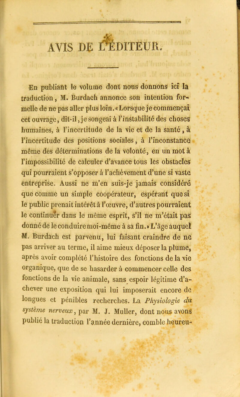 AVIS DE L%DITEUR. En publiant le volume dont nous donnons ici la traduction, M. Burdach annonce son intention for* melle de ne pas aller plus loin. «Lorsque je commençai cet ouvrage, dit-il, je songeai à l'instabilité des choses humaines, à l'incertitude de la vie et de la santé, à l'incertitude des positions sociales, à l'inconstance même des déterminations de la volonté, en un mot à l'impossibilité de calculer d'avance tous les obstacles qui pourraient s'opposer à l'achèvement d'une si vaste entreprise. Aussi ne m'en suis-je jamais considéré que comme un simple coopérateur, espérant que si le public prenait intérêt à l'œuvre, d'autres pourraient le continuer dans le même esprit, s'il ne m'était pas donné de le conduire moi-même à sa fin. » L'âge auquel M. Burdach est parvenu, lui faisant craindre de ne pas arriver au terme, il aime mieux déposer la plume, après avoir complété l'histoire des fonctions de la vie organique, que de se hasarder à commencer celle des fonctions de la vie animale, sans espoir légitime d'a- chever une exposition qui lui imposerait encore de longues et pénibles recherches. La Physiologie du système nerveux, par M. J. Muller, dont nous avons publié la traduction l'année dernière, comble heureu-