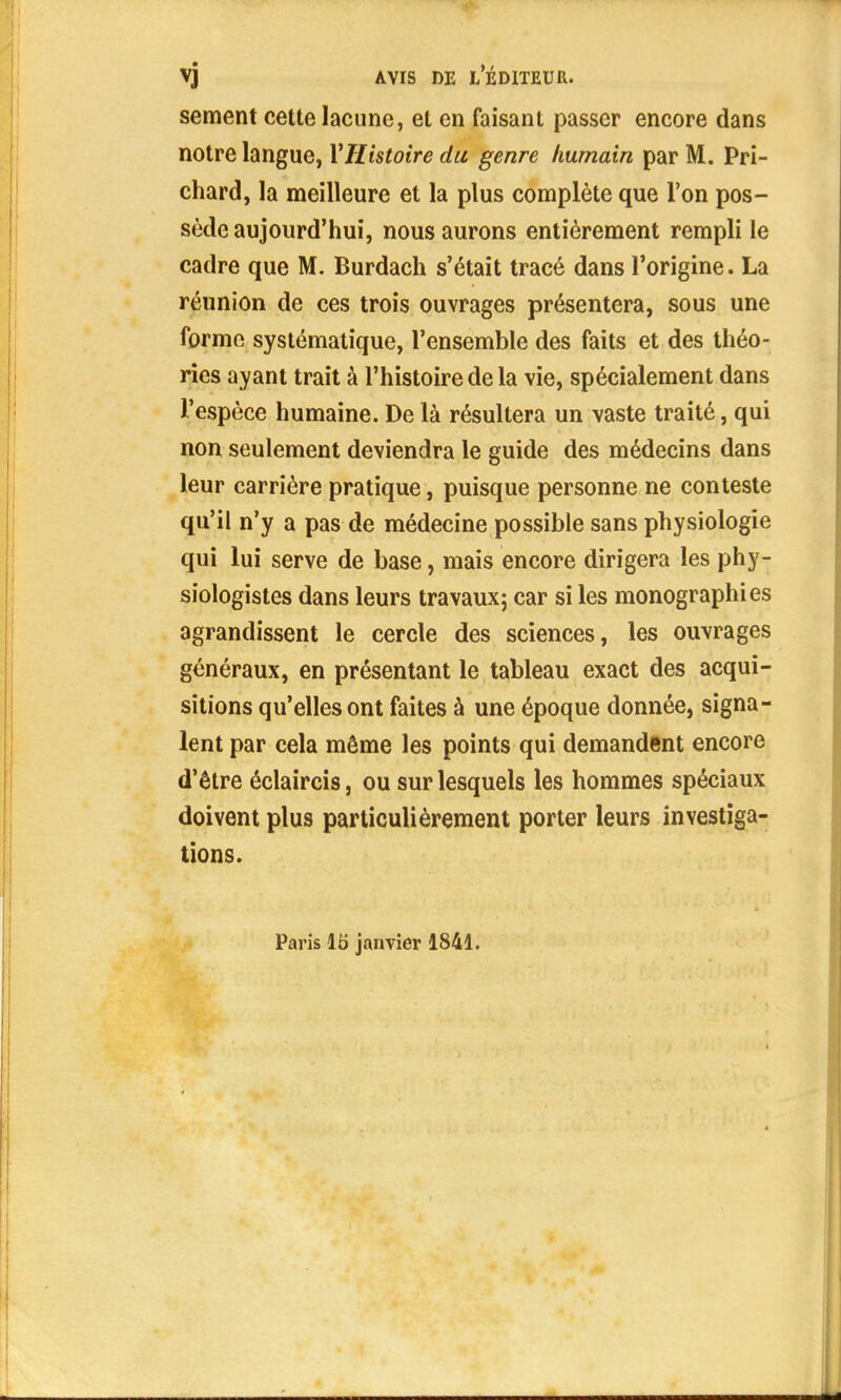 sèment cette lacune, et en faisant passer encore dans notre langue, Y Histoire du genre humain par M. Pri- chard, la meilleure et la plus complète que l'on pos- sède aujourd'hui, nous aurons entièrement rempli le cadre que M. Burdach s'était tracé dans l'origine. La réunion de ces trois ouvrages présentera, sous une forme systématique, l'ensemble des faits et des théo- ries ayant trait à l'histoire de la vie, spécialement dans l'espèce humaine. De là résultera un vaste traité, qui non seulement deviendra le guide des médecins dans leur carrière pratique, puisque personne ne conteste qu'il n'y a pas de médecine possible sans physiologie qui lui serve de base, mais encore dirigera les phy- siologistes dans leurs travaux; car si les monographies agrandissent le cercle des sciences, les ouvrages généraux, en présentant le tableau exact des acqui- sitions qu'elles ont faites à une époque donnée, signa- lent par cela même les points qui demandent encore d'être éclaircis, ou sur lesquels les hommes spéciaux doivent plus particulièrement porter leurs investiga- tions. Paris m janvier 1841.