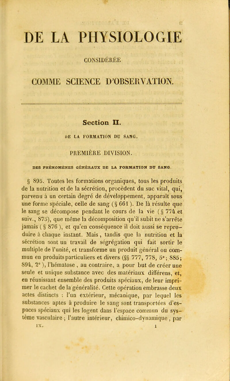 DE LA PHYSIOLOGIE CONSIDÉRÉE COMME SCIENCE D'OBSERVATION. Section II. DE LA FORMATION DD SANG. PREMIÈRE DIVISION. DES PHÉNOMÈNES GÉNÉRAUX DE LA FORMATION DD SANG. § 895. Toutes les formations organiques, tous les produits de la nutrition et de la sécrétion, procèdent du suc vital, qui, parvenu à un certain degré de développement, apparaît sous une forme spéciale, celle de sang (§ 661 ). De là résulte que le sang se décompose pendant le cours de la vie ( § 774 et suiv., 875), que même la décomposition qu'il subit ne s'arrête jamais ( § 876 ), et qu'en conséquence il doit aussi se repro- duire à chaque instant. Mais, tandis que la nutrition et la sécrétion sont un travail de ségrégation qui fait sortir le multiple de l'unité, et transforme un produit général ou com- mun en produits particuliers et divers (§§ 777, 77S, 5°; 885; 894, 2° ), l'hématose , au contraire, a pour but de créer une seule et unique substance avec des matériaux différens, et, en réunissant ensemble des produits spéciaux, de leur impri- mer le cachet de la généralité. Cette opération embrasse deux actes distincts : l'un extérieur, mécanique, par lequel les substances aptes à produire le sang sont transportées d'es- paces spéciaux qui les logent dans l'espace commun du sys- tème vasculaire ; l'autre intérieur, chimico-dynamique, par