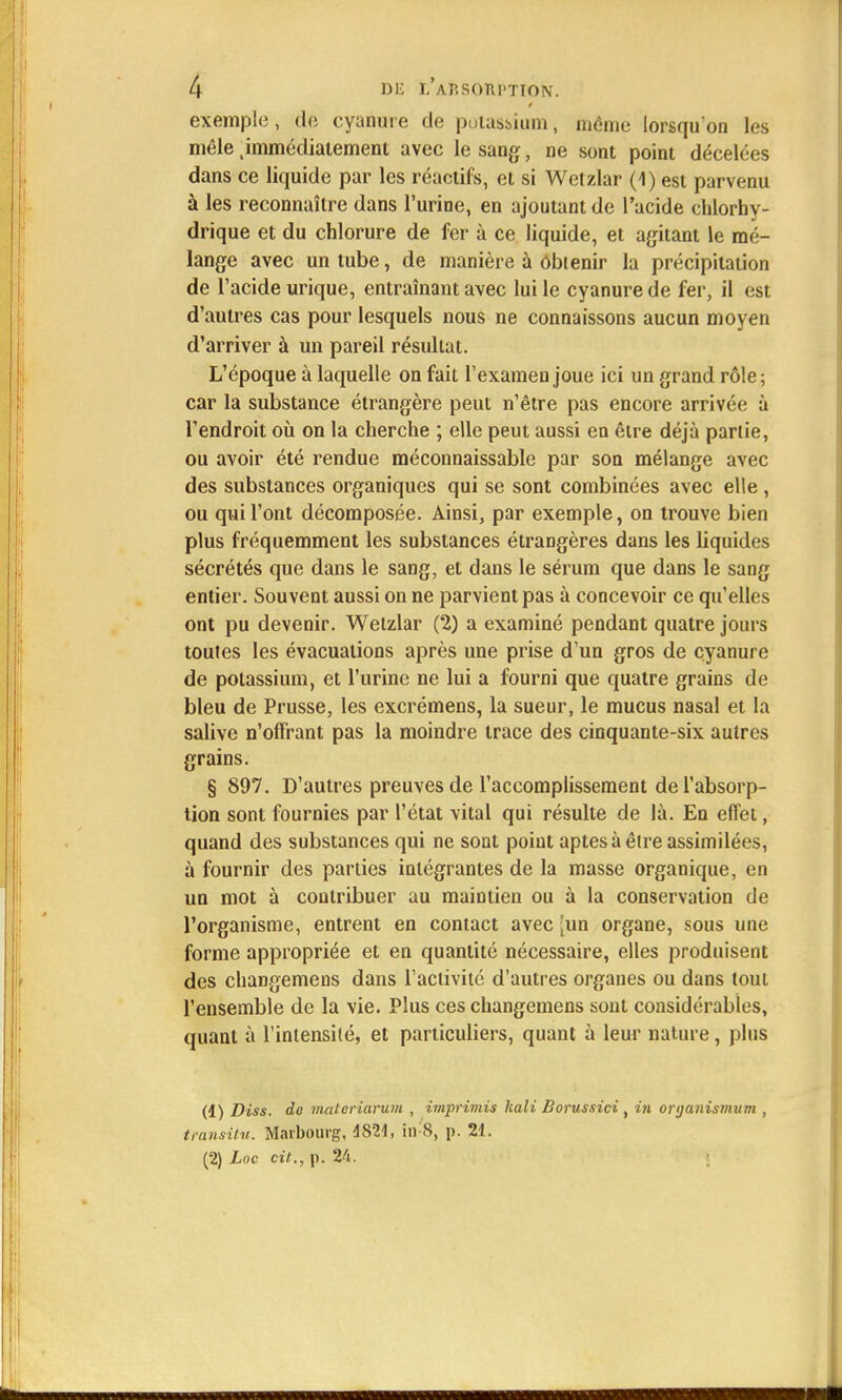 exemple, de cyanure de potassium, même lorsqu'on les mêle .immédiatement avec le sang, ne sont point décelées dans ce liquide par les réactifs, et si Wetzlar (1) est parvenu à les reconnaître dans l'urine, en ajoutant de l'acide chlorhy- drique et du chlorure de fer à ce liquide, et agitant le mé- lange avec un tube, de manière à Obtenir la précipitation de l'acide urique, entraînant avec lui le cyanure de fer, il est d'autres cas pour lesquels nous ne connaissons aucun moyen d'arriver à un pareil résultat. L'époque à laquelle on fait l'examen joue ici un grand rôle; car la substance étrangère peut n'être pas encore arrivée à l'endroit où on la cherche ; elle peut aussi en être déjà partie, ou avoir été rendue méconnaissable par son mélange avec des substances organiques qui se sont combinées avec elle , ou qui l'ont décomposée. Ainsi, par exemple, on trouve bien plus fréquemment les substances étrangères dans les liquides sécrétés que dans le sang, et dans le sérum que dans le sang entier. Souvent aussi on ne parvient pas à concevoir ce qu'elles ont pu devenir. Wetzlar (2) a examiné pendant quatre jours toutes les évacuations après une prise d'un gros de cyanure de potassium, et l'urine ne lui a fourni que quatre grains de bleu de Prusse, les excrémens, la sueur, le mucus nasal et la salive n'offrant pas la moindre trace des cinquante-six autres grains. § 897. D'autres preuves de l'accomplissement de l'absorp- tion sont fournies par l'état vital qui résulte de là. En effet, quand des substances qui ne sont point aptes à être assimilées, à fournir des parties intégrantes de la masse organique, en un mot à contribuer au maintien ou à la conservation de l'organisme, entrent en contact avec ;iin organe, sous une forme appropriée et en quantité nécessaire, elles produisent des changemens dans l'activité d'autres organes ou dans tout l'ensemble de la vie. Plus ces changemens sont considérables, quant à l'intensité, et particuliers, quant à leur nature, plus (1) Diss, do matcriarum , imprimis kali Borussici , in oryanismum , transitu. Marbourg, 4S21, in S, p. 21. (2) Lnc cit., p. 24.