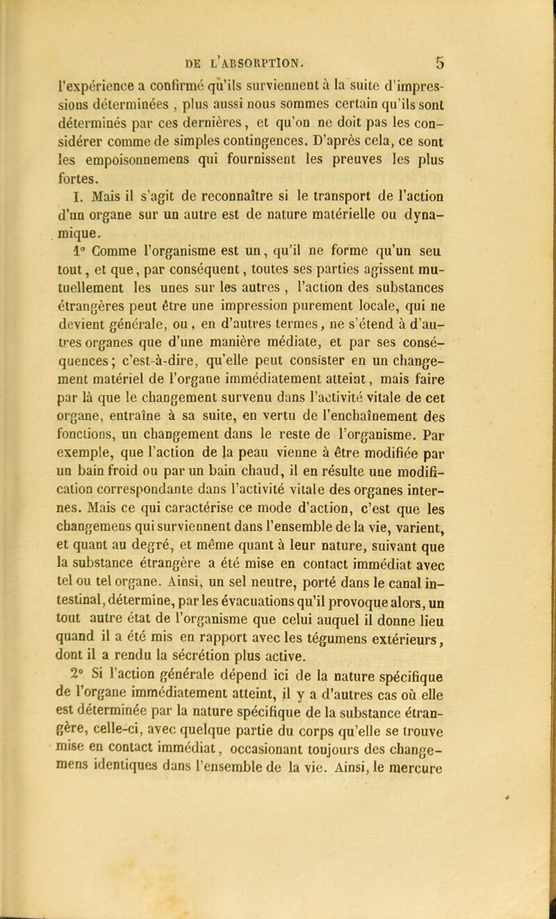 l'expérience a confirmé qu'ils surviennent à la suite d'impres- sions déterminées , plus aussi nous sommes certain qu'ils sont déterminés par ces dernières, et qu'on ne doit pas les con- sidérer comme de simples contingences. D'après cela, ce sont les empoisonnemens qui fournissent les preuves les plus fortes. I. Mais il s'agit de reconnaître si le transport de l'action d'un organe sur un autre est de nature matérielle ou dyna- mique. 1° Comme l'organisme est un, qu'il ne forme qu'un seu tout, et que, par conséquent, toutes ses parties agissent mu- tuellement les unes sur les autres , l'action des substances étrangères peut être une impression purement locale, qui ne devient générale, ou, en d'autres termes, ne s'étend à d'au- tres organes que d'une manière médiate, et par ses consé- quences; c'est-à-dire, qu'elle peut consister en un change- ment matériel de l'organe immédiatement atteint, mais faire par là que le changement survenu dans l'activité vitale de cet organe, entraîne à sa suite, en vertu de l'enchaînement des fondions, un changement dans le reste de l'organisme. Par exemple, que l'action de la peau vienne à être modifiée par un bain froid ou par un bain chaud, il en résulte une modifi- cation correspondante dans l'activité vitale des organes inter- nes. Mais ce qui caractérise ce mode d'action, c'est que les changemens qui surviennent dans l'ensemble de la vie, varient, et quant au degré, et même quant à leur nature, suivant que la substance étrangère a été mise en contact immédiat avec tel ou tel organe. Ainsi, un sel neutre, porté dans le canal in- testinal, détermine, par les évacuations qu'il provoque alors, un tout autre état de l'organisme que celui auquel il donne lieu quand il a été mis en rapport avec les tégumens extérieurs, dont il a rendu la sécrétion plus active. 2° Si l'action générale dépend ici de la nature spécifique de l'organe immédiatement atteint, il y a d'autres cas où elle est déterminée par la nature spécifique de la substance étran- gère, celle-ci, avec quelque partie du corps qu'elle se trouve mise en contact immédiat, occasionant toujours des change- mens identiques dans l'ensemble de la vie. Ainsi, le mercure