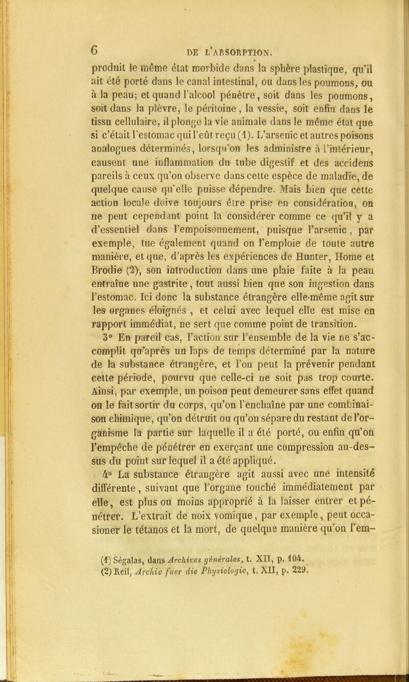 produit le même état morbide dans la sphère plastique, qu'il ait été porté dans le canal intestinal, ou dans les poumons, ou à la peau; et quand l'alcool pénètre, soit dans les poumons, soit dans la plèvre, le péritoine , la vessie, soit enfin dans le tissu cellulaire, il plonge la vie animale dans le même état que si c'était l'estomac qui l'eût reçu (1). L'arsenic et autres poisons analogues déterminés, lorsqu'on les administre à l'intérieur, causent une inflammation du tube digestif et des accidens pareils à ceux qu'on observe dans cette espèce de maladie, de quelque cause qu'elle puisse dépendre. Mais bien que cette action locale doive toujours êire prise en considération, on ne peut cependant point la considérer comme ce qu'il y a d'essentiel dans l'empoisonnement, puisque l'arsenic, par exemple, tue également quand on l'emploie de toute autre manière, et que, d'après les expériences de Hunter, Home et Brodie (2), son introduction dans une plaie faite à la peau entraîne une gastrite, tout aussi bien que son ingestion dans l'estomac. Ici donc la substance étrangère elle-même agit sur les organes éloignés , et celui avec lequel elle est mise en rapport immédiat, ne sert que comme point de transition. 3° En pareil cas, l'action sur l'ensemble de la vie ne s'ac- complit qu'après un laps de temps déterminé par la nature de la substance étrangère, et l'on peut la prévenir pendant celte période, pourvu que celle-ci ne soit pas trop courte. Ainsi, par exemple, un poison peut demeurer sans effet quand on le fait sortir du corps, qu'on l'enchaîne par une combinai- son chimique, qu'on détruit ou qu'on sépare du restant de l'or- ganisme la partie sur laquelle il a été porté, ou enfin qu'on l'empêche de pénétrer en exerçant une compression au-des- sus du point sur lequel il a été appliqué. 4° La substance étrangère agit aussi avec une intensité différente, suivant que l'organe touché immédiatement par elle, est plus ou moins approprié à la laisser entrer et pé- nétrer. L'extrait de noix vomique, par exemple, peut occa- sioner le tétanos et la mort, de quelque manière qu'on l'em- (1) Ségalas, dans Archives générales, t. XII, p. 104. (2) Reil, Archiv fuer die Physiologie, t. XII, p. 229.