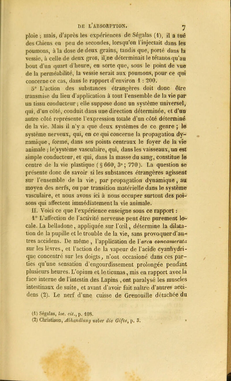 ploie ; mais, d'après les expériences de Ségalas (1), il a tué des Chiens en peu de secondes, lorsqu'on l'injectait dans les poumons, à la dose de deux grains, tandis que, porté dans la vessie, à celle de deux gros, il.ne déterminait le tétanos qu'au bout d'un quart d'heure, en sorte que, sous le point de vue de la perméabilité, la vessie serait aux poumons, pour ce qui concerne ce cas, dans le rapport d'environ 1: 200. 5° L'action des substances étrangères doit donc être transmise du lieu d'application à tout l'ensemble de la vie par un tissu conducteur ; elle suppose donc un système universel, qui, d'un côté, conduit dans une direction déterminée, et d'un autre côté représente l'expression totale d'un côté déterminé de la vie. Mais il n'y a que deux systèmes de ce genre ; le système nerveux, qui, en ce qui concerne la propagation dy- namique , forme, dans ses points centraux le foyer de la vie animale ; le'système vasculaire, qui, dans les vaisseaux, un est simple conducteur, et qui, dans la masse du sang, constitue le centre de la vie plastique ( § 660, 3°; 770). La question se présente donc de savoir si les substances étrangères agissent sur l'ensemble de la vie, par propagation dynamique, au moyen des nerfs, ou par transition matérielle dans le système vasculaire, et nous avons ici à nous occuper surtout des poi- sons qui affectent immédiatement la vie animale. II. Voici ce que l'expérience enseigne sous ce rapport : 1° L'affection de l'activité nerveuse peut être purement \o- cale. La belladone, appliquée sur l'œil, détermine la dilata- tion de la pupille et le trouble de la vie, sans provoquer d'au^ très accidens. De même, l'application de ïarca concamerata sur les lèvres, et l'action de la vapeur de l'acide cyanhydri- que concentré sur les doigts, n'ont occasioné dans ces par- ties qu'une sensation d'engourdissement prolongée pendant plusieurs heures. L'opium et le ticunas, mis en rapport avec la face interne de l'intestin des Lapins ,ont paralysé les muscles intestinaux de suite, et avant d'avoir fait naître d'autres acci- dens (2). Le nerf d'une cuisse de Grenouille détachée du (1) Ségalas, loo. cit., p. 108. (2) Christison, Abhundlumj ueber dio Gifto, p. 3. •