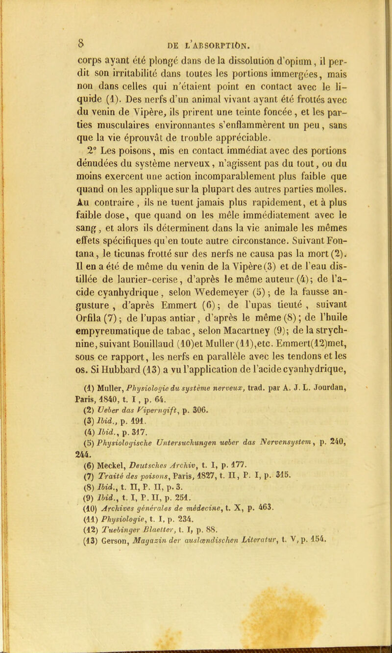 corps ayant été plongé dans de la dissolution d'opium, il per- dit son irritabilité dans toutes les portions immergées, mais non dans celles qui n'étaient point en contact avec le li- quide (1). Des nerfs d'un animal vivant ayant été frottés avec du venin de Vipère, ils prirent une teinte foncée, et les par- ties musculaires environnantes s'enflammèrent un peu, sans que la vie éprouvât de trouble appréciable. 2° Les poisons, mis en contact immédiat avec des portions dénudées du système nerveux, n'agissent pas du tout, ou du moins exercent une action incomparablement plus faible que quand on les applique sur la plupart des autres parties molles. Au contraire , ils ne tuent jamais plus rapidement, et à plus faible dose, que quand on les mêle immédiatement avec le sang, et alors ils déterminent dans la vie animale les mêmes effets spécifiques qu'en toute autre circonstance. Suivant Fon- tana, le ticunas frotté sur des nerfs ne causa pas la mort (2). Il en a été de même du venin de la Vipère (3) et de l'eau dis- tillée de laurier-cerise, d'après le même auteur (4); de l'a- cide cyanbydrique, selon Wedemeyer (5) ; de la fausse an- gusture , d'après Emmert (6) ; de l'upas tieuté , suivant Orfila (7) ; de l'upas antiar, d'après le même (8) ; de l'huile empyreumatique de tabac, selon Macartney (9); de la strych- nine, suivant Bouillaud (10)et Muller (11),etc. Emmert(12)met, sous ce rapport, les nerfs en parallèle avec les tendons et les os. Si Hubbard (13) a vu l'application de l'acide cyanbydrique, (1) Muller, Physiologie du système nerveux, trad. par A. J. L. Jourdan, Paris, 4840, t. I, p. 64. (2) Ueber das Viperngift, p. 306. (3) lbid., p. 191. (H)lbid., p. 317. (5) Physioloijische Untersuchungen ueber das Nervensystem, p. 240, 244. (6) Meckel, Deutsches Archiv, t. I, p. 177. (7) Traité des poisons, Paris, 1827, t. II, P. I, p. 315. (8) lbid., t. II, P. II, p. 3. (9) lbid., t. I, P. II, p. 251. (10) Archives générales de médecine, t. X, p. 463. (11) Physiologie, t. I, p. 234. (12) Tuebinger BlaeLter, t. I, p. 88. (13) Gerson, Magazin der auslœndischen Literatur, t. V, p. 154.