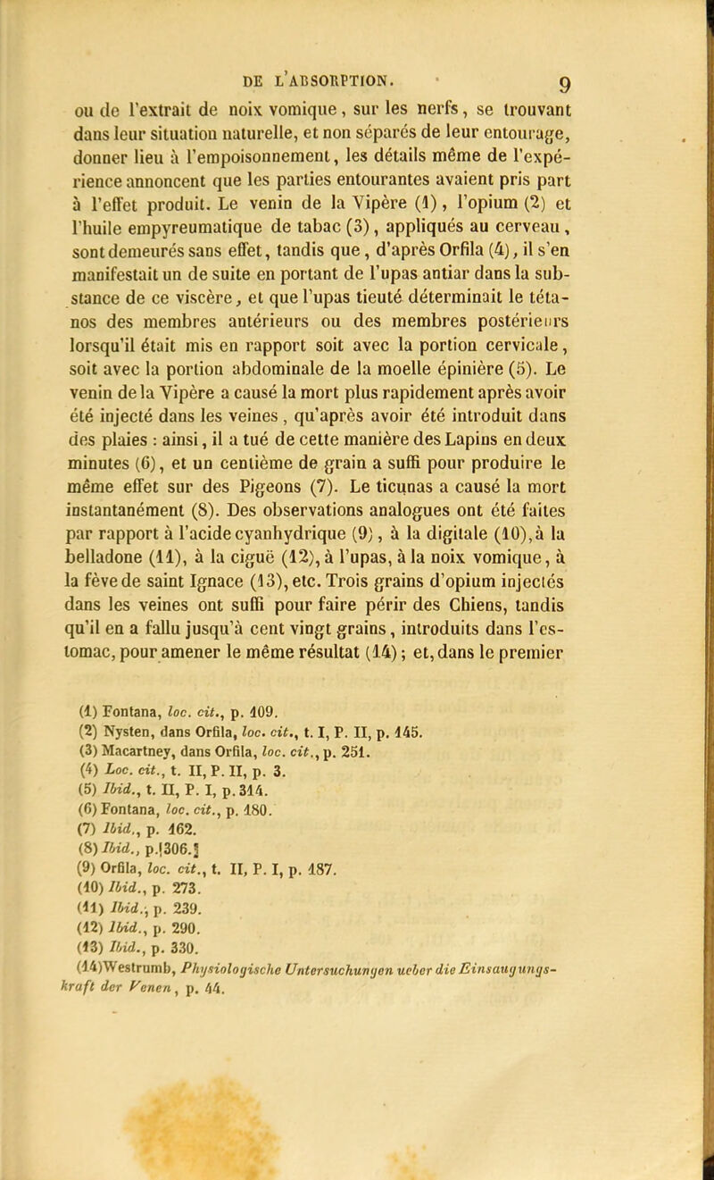 ou (le l'extrait de noix vomique, sur les nerfs, se trouvant dans leur situation naturelle, et non séparés de leur entourage, donner lieu à l'empoisonnement, les détails même de l'expé- rience annoncent que les parties entourantes avaient pris part à l'efl'et produit. Le venin de la Vipère (1), l'opium (2) et l'huile empyreumatique de tabac (3), appliqués au cerveau, sont demeurés sans effet, tandis que, d'après Orfila (4), il s'en manifestait un de suite en portant de l'upas antiar dans la sub- stance de ce viscère, et que l'upas tieuté déterminait le téta- nos des membres antérieurs ou des membres postérieurs lorsqu'il était mis en rapport soit avec la portion cervicale, soit avec la portion abdominale de la moelle épinière (5). Le venin delà Vipère a causé la mort plus rapidement après avoir été injecté dans les veines , qu'après avoir été introduit dans des plaies : ainsi, il a tué de cette manière des Lapins en deux minutes (6), et un centième de grain a suffi pour produire le même effet sur des Pigeons (7). Le ticunas a causé la mort instantanément (8). Des observations analogues ont été faites par rapport à l'acidecyanhydrique (9), à la digitale (10),à la belladone (11), à la ciguë (12), à l'upas, à la noix vomique, à la fève de saint Ignace (13), etc. Trois grains d'opium injectés dans les veines ont suffi pour faire périr des Chiens, tandis qu'il en a fallu jusqu'à cent vingt grains, introduits dans l'es- tomac, pour amener le même résultat (1.4) ; et, dans le premier (1) Fontana, loc. cit., p. 409. (2) Nysten, dans Orfila, loc. cit., 1.1, P. II, p. 145. (3) Macartney, dans Orfila, loc. cit., p. 251. (4) Loc. cit., t. II, P. II, p. 3. (5) Ibid., t. II, P. I, p. 314. (6) Fontana, loc. cit., p. 180. (7) lbid., p. 462. {S) Ibid., p.1306.3 (9) Orfila, loc. cit., t. II, P. I, p. 487. (10) Ibid., p. 273. (11) lbid.; p. 239. (12) lbid., p. 290. (13) Ibid., p. 330. (14) Westrumb, Physioloyische Untersuchunyon uebcr dieEinsauyxinys- kraft dcr Vcnen, p. 44.