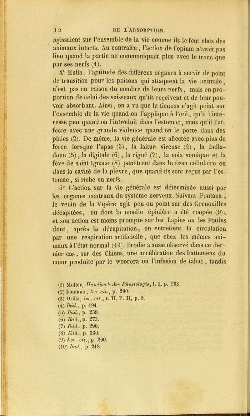 agissaient sur l'ensemble de la vie comme ils le font chez des animaux intacts. Au contraire, l'action de l'opium n'avait pas lieu quand la partie ne communiquait plus avec le tronc que par ses nerfs (1). 4° Enfin, l'aptitude des différens organes à servir de point de transition pour les poisons qui attaquent la vie aoimale, n'est pas en raison du nombre de leurs nerfs, mais en pro- portion de celui des vaisseaux qu'ils reçoivent et de leur pou- voir absorbant. Ainsi, on a vu que le ticunas n'agit point sur l'ensemble de la vie quand on l'applique à l'œil, qu'il l'inté- resse peu quand on l'introduit dans l'estomac, mais qu'il l'af- fecte avec une grande violence quand on le porte dans des plaies (2). De même, la vie générale est affectée avec plus de force lorsque l'upas (3), la laitue vîreuse (4) , la bella- done (5), la digitale (6), la ciguë (7), la noix vomique et la fève de saint Ignace (8) pénètrent dans le tissu cellulaire ou dans la cavité de la plèvre, que quand ils sont reçus par l'es- tomac , si riche en nerfs. 5° L'action sur la vie générale est déterminée aussi par les organes centraux du système nerveux. Suivant Fontana , le venin de la Vipère agit peu ou point sur des Grenouilles décapitées, ou dont la moelle épinière a été coupée (9); et son action est moins prompte sur les Lapins ou les Poules dont, après la décapitation, on entretient la circulation par une respiration artificielle, que chez les mêmes ani- maux à l'état normal (10). Brodie a aussi observé dans ce der- nier cas, sur des Chiens, une accélération des battemens du cœur produite par le woorora ou l'infusion de tabac, tandis (1) Muller, Handbach der Physiologie, t. I, p. 233. (2) Fontana , loc. cit., p. 290. (3) Orfila, loc. cit., t. II, P. II, p. 3. (k)lbid., p. 191. (5) Ibid., p. 239. (6) Ibid.,?. 273. (7) lbid., p. 290. (8) Ibid., p. 330. (9) Loc. cit., p. 200. (10) Ibid., p, 218.