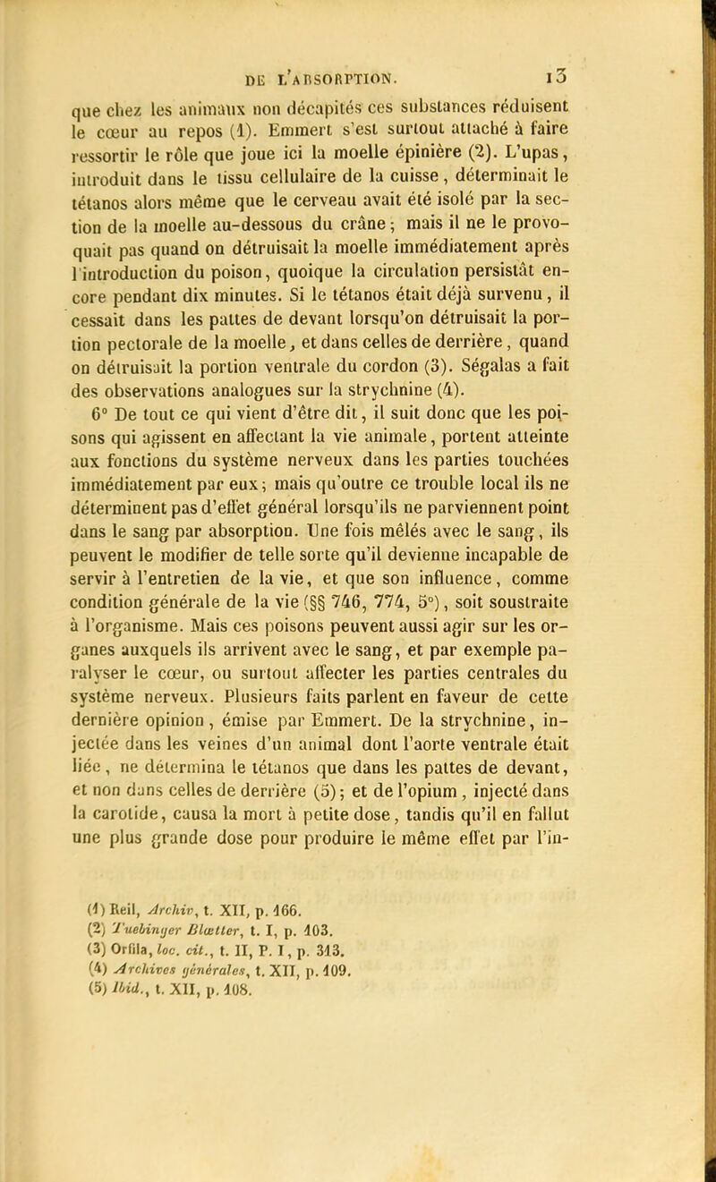 que chez les animaux non décapités ces substances réduisent le cœur au repos (1). Emmert s'est surtout attaché à faire ressortir le rôle que joue ici la moelle épinière (2). L'upas, introduit dans le tissu cellulaire de la cuisse , déterminait le tétanos alors même que le cerveau avait été isolé par la sec- tion de la moelle au-dessous du crâne ; mais il ne le provo- quait pas quand on détruisait la moelle immédiatement après 1 introduction du poison, quoique la circulation persistât en- core pendant dix minutes. Si le tétanos était déjà survenu, il cessait dans les pattes de devant lorsqu'on détruisait la por- tion pectorale de la moelle, et dans celles de derrière, quand on détruisait la portion ventrale du cordon (3). Ségalas a fait des observations analogues sur la strychnine (4). 6° De tout ce qui vient d'être dit, il suit donc que les poi- sons qui agissent en affectant la vie animale, portent atteinte aux fonctions du système nerveux dans les parties touchées immédiatement par eux; mais qu'outre ce trouble local ils ne déterminent pas d'effet général lorsqu'ils ne parviennent point dans le sang par absorption. Une fois mêlés avec le sang, ils peuvent le modifier de telle sorte qu'il devienne incapable de servira l'entretien de la vie, et que son influence, comme condition générale de la vie (§§ 746, 774, 5°), soit soustraite à l'organisme. Mais ces poisons peuvent aussi agir sur les or- ganes auxquels ils arrivent avec le sang, et par exemple pa- ralyser le cœur, ou surtout affecter les parties centrales du système nerveux. Plusieurs faits parlent en faveur de cette dernière opinion , émise par Emmert. De la strychnine, in- jectée dans les veines d'un animal dont l'aorte ventrale était liée , ne détermina le tétanos que dans les pattes de devant, et non dans celles de derrière (5) ; et de l'opium, injecté dans la carotide, causa la mort à petite dose, tandis qu'il en fallut une plus grande dose pour produire le même effet par l'in- (4)Reil, Archivât. XII, p. 466. (2) Tuebimjer Blœllcr, t. I, p. 403. (3) Orfila, loc. cit., t. II, P. I, p. 343. (4) Archives ijênérales, t. XII, p. 409. (5) HnU.t t. XII, p. 408.