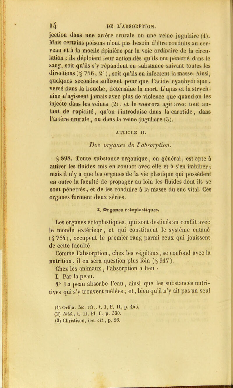 jection dans une artère crurale ou une veine jugulaire (1). Mais certains poisons n'ont pas besoin d'être conduits au cer- veau et à la moelle épinière par la voie ordinaire de la circu- lation : ils déploient leur action dès qu'ils ont pénétré dans le sang, soit qu'ils s'y répandent en substance suivant toutes les directions (§ 716, 2°), soit qu'ils en infectent la masse. Ainsi, quelques secondes suflisent pour que l'acide cyanhydrique , versé dans la bouche, détermine la mort. L'upas et la strych- nine n'agissent jamais avec plus de violence que quand on les injecte dans les veines (2), et le woorora agit avec tout au- tant de rapidité, qu'on l'introduise dans la carotide, dans l'artère crurale, ou dans la veine jugulaire (3). ARTICLE II. Des organes de Vabsorption. § 898. Toute substance organique , en général, est apte à attirer les fluides mis en contact avec elle et à s'en imbiber ; mais il n'y a que les organes de la vie plastique qui possèdent en outre la faculté de propager au loin les fluides dont ils se sont pénétrés, et de les conduire à la masse du suc vital. Ces organes forment deux séries. I. Organes ectoplastiques. Les organes ectoplastiques, qui sont destinés au conflit avec le monde extérieur, et qui constituent le système cutané (§ 784), occupent le premier rang parmi ceux qui jouissent de celte faculté. Comme l'absorption, chez les végétaux, se confond avec la nutrition, il en sera question plus loin (§ 917). Chez les animaux, l'absorption a lieu : I. Par la peau. 1° La peau absorbe l'eau , ainsi que les substances nutri- tives qui s'y trouvent mêlées ; et, bien qu'il n'y ait pas un seul (d.) Orfila, loc. cit., t. I, P. II, p. 145. (2) lbid., t. II, Pl. I, p. 330. (3) Christison, loc. cit., p. 46.