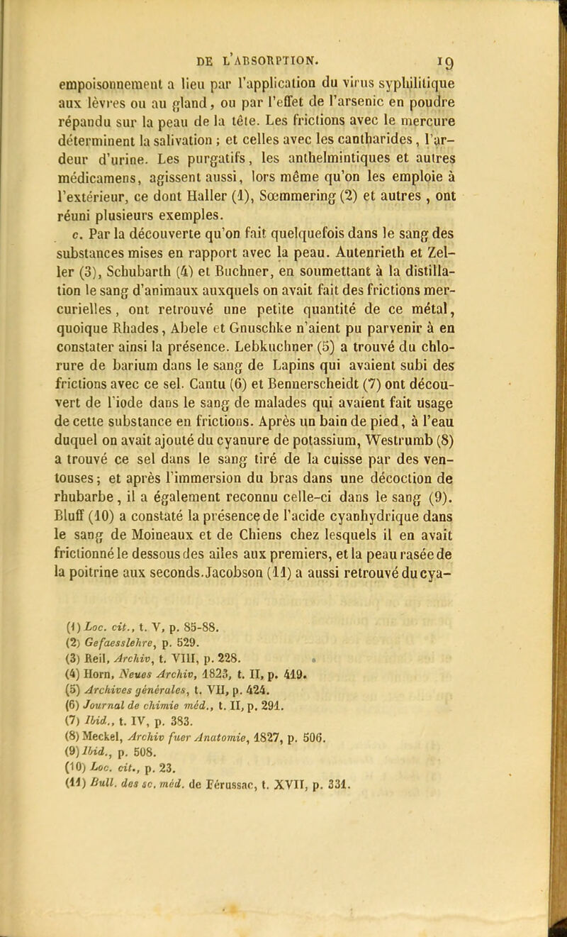 empoisonnement a lieu par l'application du virus syphilitique aux lèvres ou au gland, ou par l'effet de l'arsenic en poudre répandu sur la peau de la tête. Les frictions avec le mercure déterminent la salivation ; et celles avec les cantharides, l'ar- deur d'urine. Les purgatifs, les anlhelmintiques et autres médicamens, agissent aussi, lors même qu'on les emploie à l'extérieur, ce dont Haller (1), Sœmmering (2) et autres , ont réuni plusieurs exemples. c Par la découverte qu'on fait quelquefois dans le sang des substances mises en rapport avec la peau. Autenrieth et Zel- ler (3), Schubarth (4) et Buchner, en soumettant à la distilla- tion le sang d'animaux auxquels on avait fait des frictions mer- curielles, ont retrouvé une petite quantité de ce métal, quoique Rhades, Abele et Gnuschke n'aient pu parvenir à en constater ainsi la présence. Lebkuchner (5) a trouvé du chlo- rure de barium dans le sang de Lapins qui avaient subi des frictions avec ce sel. Cantu (6) et Bennerscheidt (7) ont décou- vert de l iode dans le sang de malades qui avaient fait usage de cette substance en frictions. Après un bain de pied, à l'eau duquel on avait ajouté du cyanure de potassium, Westrumb (8) a trouvé ce sel dans le sang tiré de la cuisse par des ven- touses ; et après l'immersion du bras dans une décoction de rhubarbe, il a également reconnu celle-ci dans le sang (9). Bluff (10) a constaté la présence de l'acide cyanhydrique dans le sang de Moineaux et de Chiens chez lesquels il en avait frictionné le dessous des ailes aux premiers, et la peau rasée de la poitrine aux seconds. Jacobson (11) a aussi retrouvé ducya- {i)Loc. cit., t. V, p. 85-88. (2) Gefaesslehre, p. 529. (3) Beil, Archiv, t. VIII, p. 228. . (4) Hom, Nev.es Archiv, 1823, t. II, p. 419. (5) Archives générales, t. VII, p. 424. (6) Journal de chimie méd., t. II, p. 291. (7) IW., t. IV, p. 383. (8) Meckel, Archiv fuer Anatomie, 1827, p. 506. (9) Jbid., p. 508. (10) hoc. cit., p. 23.