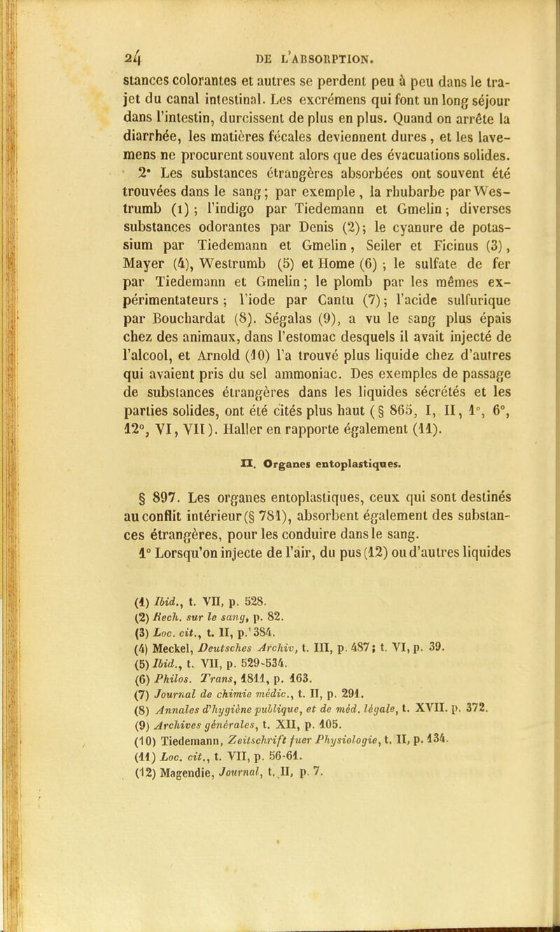 stances colorantes et autres se perdent peu à peu dans le tra- jet du canal intestinal. Les excrémens qui font un long séjour dans l'intestin, durcissent de plus en plus. Quand on arrête la diarrhée, les matières fécales deviennent dures, et les lave- mens ne procurent souvent alors que des évacuations solides. 2* Les substances étrangères absorbées ont souvent été trouvées dans le sang; par exemple , la rhubarbe parWes- trumb (1) ; l'indigo par Tiedemann et Gmelin; diverses substances odorantes par Denis (2); le cyanure de potas- sium par Tiedemann et Gmelin, Seiler et Ficinus (3), Mayer (4), Westrumb (5) et Home (6) ; le sulfate, de fer par Tiedemann et Gmelin; le plomb par les mêmes ex- périmentateurs ; l'iode par Canlu (7) ; l'acide sulfurique par Bouchardat (8). Ségalas (9), a vu le sang plus épais chez des animaux, dans l'estomac desquels il avait injecté de l'alcool, et Arnold (10) l'a trouvé plus liquide chez d'autres qui avaient pris du sel ammoniac. Des exemples de passage de substances étrangères dans les liquides sécrétés et les parties solides, ont été cités plus haut (§ 865, I, II, 1°, 6°, 12°, VI, VII ). Haller en rapporte également (11). H. Organes entoplastiqaes. § 897. Les organes entoplasliques, ceux qui sont destinés au conflit intérieur (§ 781), absorbent également des substan- ces étrangères, pour les conduire dans le sang. 1° Lorsqu'on injecte de l'air, du pus (12) ou d'autres liquides (4) Ibid., t. VII, p. 528. (2) Kech. sur le sang, p. 82. (3) Loc.cit., t. II, p.'384. (4) Meckel, Deutsches Archiv, t. III, p. 487; t. VI, p. 39. (5) Ibid., t. VU, p. 529-534. (6) Philos. Trans, 1811, p. 463. (7) Journal de chimie médic, t. II, p. 291. (8) Annales d'hygiène publique, et de méd. légale, t. XVII. p. 372. (9) Archives générales, t. XII, p. 105. (10) Tiedemann, Zeitschrift fucr Physiologie, t. II, p. 134. (11) Loc. cit., t. VII, p. 56-61.