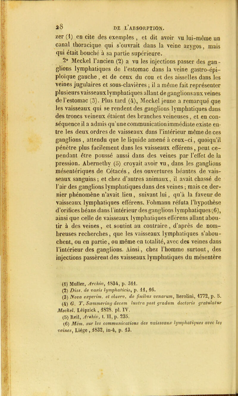 zer (1) en cite des exemples , et dit avoir vu lui-même un canal ihoracique qui s'ouvrait dans la veine azygos, mais qui était bouché à sa partie supérieure. 2° Meckel l'ancien (2) a vu les injections passer des gan - glions lymphatiques de l'estomac dans la veine gastro-épi- ploïque gauche, et de ceux du cou et des aisselles dans les veines jugulaires et sous-clavières ; il a même fait représenter plusieurs vaisseaux lymphatiques allant de ganglions aux veines de l'estomac (3). Plus tard (4), Meckel jeune a remarqué que les vaisseaux qui se rendent des ganglions lymphatiques dans des troncs veineux étaient des branches veineuses, et en con- séquence il a admis qu'une communication immédiate existe en- tre les deux ordres de vaisseaux dans l'intérieur même de ces ganglions, attendu que le liquide amené à ceux-ci, quoiqu'il pénètre plus facilement dans les vaisseaux efférens, peut ce- pendant être poussé aussi dans des veines par l'effet de la pression. Abernethy (5) croyait avoir vu, dans les ganglions mésentériques de Cétacés, des ouvertures béantes de vais- seaux sanguins; et chez d'autres animaux, il avait chassé de l'air des ganglions lymphatiques dans des veines ; mais ce der- nier phénomène n'avait lieu, suivant lui, qu'à la faveur de vaisseaux lymphatiques efférens. Fohmann réfuta l'hypothèse d'orifices béans dans l'intérieur des ganglions lymphatiques (6), ainsi que celle de vaisseaux lymphatiques efférens allant abou- tir à des veines, et soutint au contraire, d'après de nom- breuses recherches, que les vaisseaux lymphatiques s'abou- chent, ou en partie, ou même en totalité, avec des veines dans l'intérieur des ganglions. Ainsi, chez l'homme surtout, des injections passèrent des vaisseaux lymphatiques du mésentère (1) Muller, Archiv, 1834, p. 311. (2) Diss. de vasis lymphaticis, p. 11,16. (3) Nova experim. et observ. de finibus venarum, Berolini, 1772, p. 5. (4) G. T. Sœmmeriiuj decem lustra post gradum doctoris gratulatur Meckel. Léipzick , 1828. pl. IV. (5) Reil, Arthiv, t. II, p. 235. (6) Mèm. sur les communications des vaisseaux lymphatiques avec les