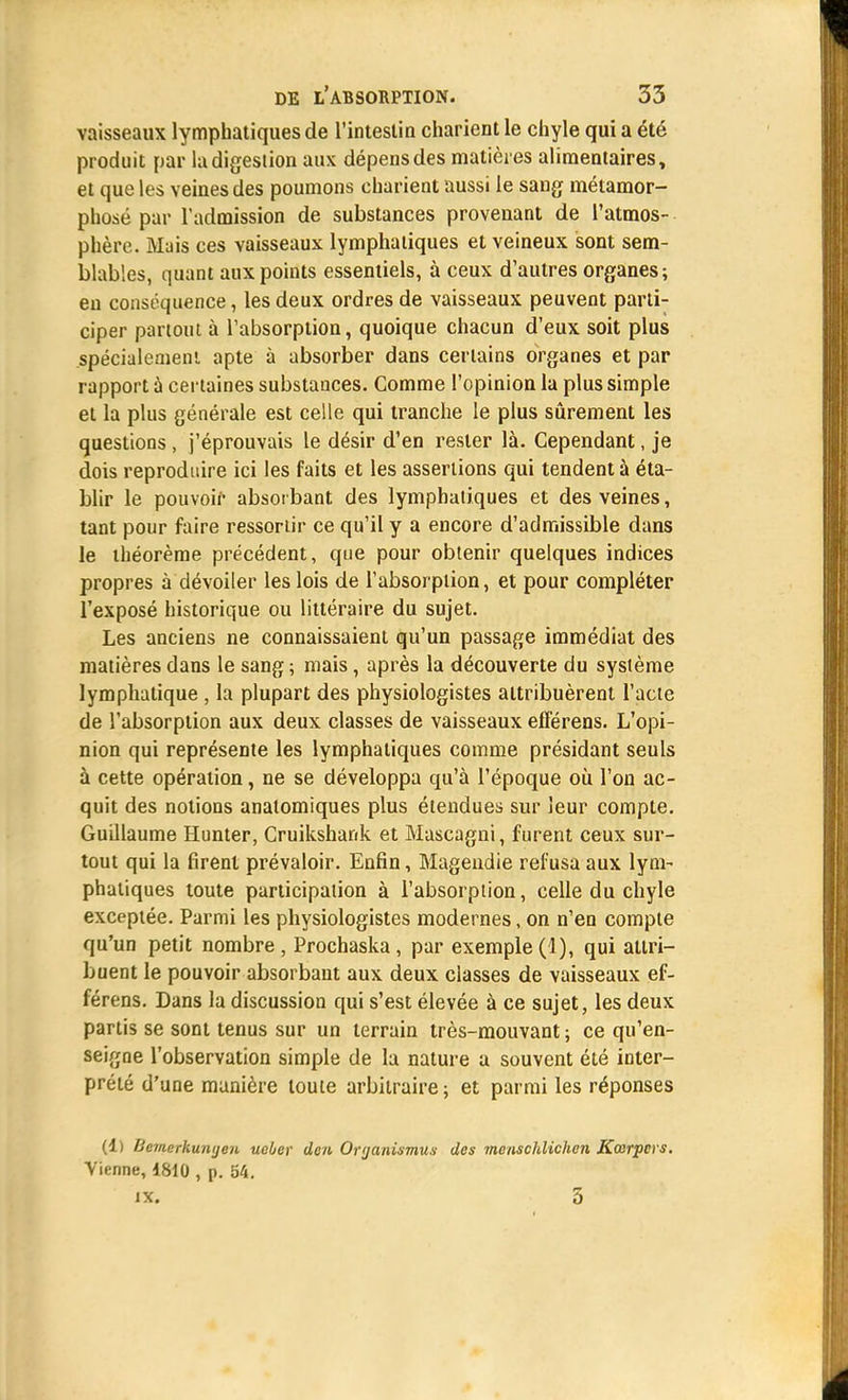 vaisseaux lymphatiques de l'intestin charient le chyle qui a été produit par la digestion aux dépens des matières alimentaires, et que les veines des poumons charient aussi le sang métamor- phosé par l'admission de substances provenant de l'atmos- phère. Mais ces vaisseaux lymphatiques et veineux sont sem- blables, quant aux points essentiels, à ceux d'autres organes; en conséquence, les deux ordres de vaisseaux peuvent parti- ciper partout à l'absorption, quoique chacun d'eux soit plus .spécialement apte à absorber dans certains organes et par rapport à certaines substances. Comme l'opinion la plus simple et la plus générale est celle qui tranche le plus sûrement les questions, j'éprouvais le désir d'en rester là. Cependant, je dois reproduire ici les faits et les assertions qui tendent à éta- blir le pouvoir absorbant des lymphatiques et des veines, tant pour faire ressortir ce qu'il y a encore d'admissible dans le théorème précédent, que pour obtenir quelques indices propres à dévoiler les lois de l'absorption, et pour compléter l'exposé historique ou littéraire du sujet. Les anciens ne connaissaient qu'un passage immédiat des matières dans le sang ; mais, après la découverte du système lymphatique , la plupart des physiologistes attribuèrent l'acte de l'absorption aux deux classes de vaisseaux efférens. L'opi- nion qui représente les lymphatiques comme présidant seuls à cette opération, ne se développa qu'à l'époque où l'on ac- quit des notions anatomiques plus étendues sur leur compte. Guillaume Hunter, Cruikshank et Mascagni, furent ceux sur- tout qui la firent prévaloir. Enfin, Mageudie refusa aux lym- phatiques toute participation à l'absorption, celle du chyle exceptée. Parmi les physiologistes modernes, on n'en compte qu'un petit nombre, Prochaska, par exemple (1), qui attri- buent le pouvoir absorbant aux deux classes de vaisseaux ef- férens. Dans la discussion qui s'est élevée à ce sujet, les deux partis se sont tenus sur un terrain très-mouvant ; ce qu'en- seigne l'observation simple de la nature a souvent été inter- prété d'une manière toute arbitraire; et parmi les réponses (1) Uemerkunyen ueber dcn Oryanismus des menschlichen Kœrpcrs. Vienne, 1810 , p. 54. IX. 5