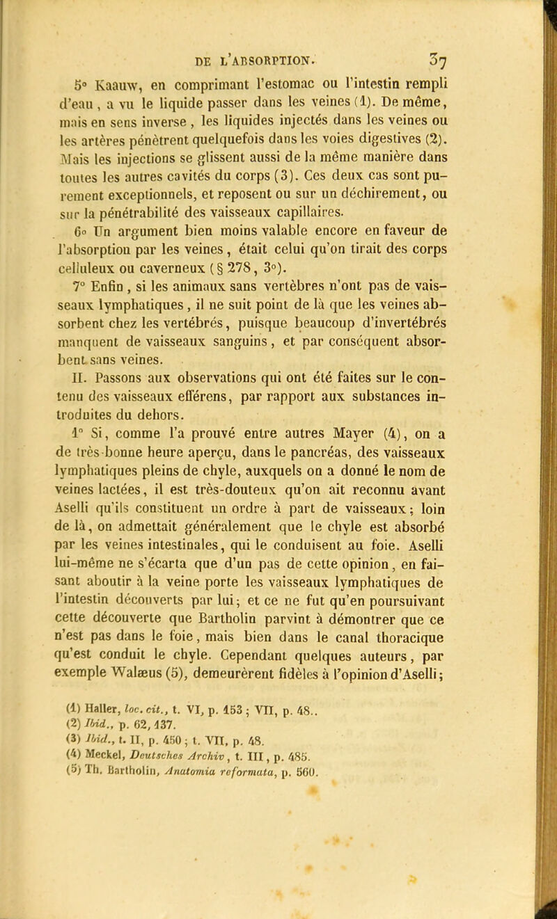 5° Kaauw, en comprimant l'estomac ou l'intestin rempli d'eau , a vu le liquide passer dans les veines (1). De même, mais en sens inverse , les liquides injectés dans les veines ou les artères pénètrent quelquefois dans les voies digeslives (2). Alais les injections se glissent aussi de la même manière dans toutes les autres cavités du corps (3). Ces deux cas sont pu- rement exceptionnels, et reposent ou sur un déchirement, ou sur la pénétrabilité des vaisseaux capillaires. 6° Un argument bien moins valable encore en faveur de l'absorption par les veines, était celui qu'on tirait des corps celluleux ou caverneux (§ 278, 3°). 7° Enfin , si les animaux sans vertèbres n'ont pas de vais- seaux lymphatiques , il ne suit point de là que les veines ab- sorbent chez les vertébrés, puisque beaucoup d'invertébrés manquent de vaisseaux sanguins, et par conséquent absor- bent sans veines. II. Passons aux observations qui ont été faites sur le con- tenu des vaisseaux efférens, par rapport aux substances in- troduites du dehors. 1° Si, comme l'a prouvé entre autres Mayer (4), on a de très-bonne heure aperçu, dans le pancréas, des vaisseaux lymphatiques pleins de chyle, auxquels on a donné le nom de veines lactées, il est très-douteux qu'on ait reconnu avant Aselli qu'ils constituent un ordre à part de vaisseaux; loin de là, on admettait généralement que le chyle est absorbé par les veines intestinales, qui le conduisent au foie. Aselli lui-même ne s'écarta que d'un pas de cette opinion, en fai- sant aboutir à la veine porte les vaisseaux lymphatiques de l'intestin découverts par lui ; et ce ne fut qu'en poursuivant cette découverte que Bartholin parvint à démontrer que ce n'est pas dans le foie, mais bien dans le canal thoracique qu'est conduit le chyle. Cependant quelques auteurs, par exemple Walaeus (5), demeurèrent fidèles à l'opiniond'Aselli; (1) Haller, Inc. cit., t. VI, p. 153 ; VII, p. 48.. (2) IUd., p. 62, 437. (3) IUd., t. II, p. 450 ; t. VII, p. 48. (4) Meckel, Deutsches Archiv, t. III, p. 485. (5) Th. Bnrtholin, Anatoviia reformata, p. 560.