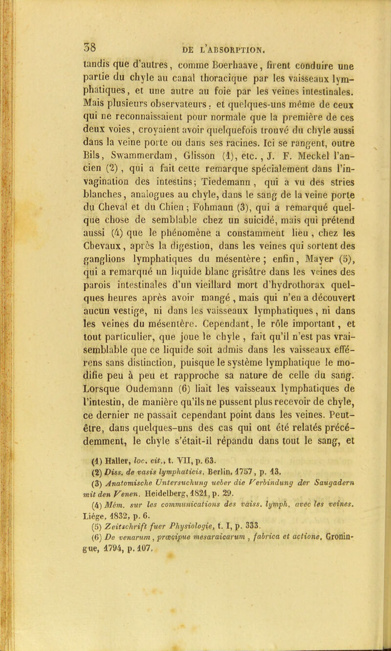 tandis que d'autres, comme Boerhaave, firent conduire une partie du chyle au canal thoracique par les vaisseaux lym- phatiques , et une autre au foie par les veines intestinales. Mais plusieurs observateurs. et quelques-uns même de ceux qui ne reconnaissaient pour normale que la première de ces deux voies, croyaient avoir quelquefois trouvé du chyle aussi dans la veine porte ou dans ses racines. Ici se rangent, outre Bils, Swammerdam, Glisson (1), etc., J. F. Meckel l'an- cien (2), qui a fait celte remarque spécialement dans l'in- vagination des intestins; Tiedemann , qui a vu des stries blanches, analogues au chyle, dans le sang de la veine porte du Cheval et du Chien ; Fohmann (3), qui a remarqué quel- que chose de semblable chez un suicidé, mais qui prétend aussi (4) que le phénomène a constamment lieu , chez les Chevaux, après la digestion, dans les veines qui sortent des ganglions lymphatiques du mésentère ; enfin, Mayer (5), qui a remarqué un liquide blanc grisâtre dans les veines des parois intestinales d'un vieillard mort d'hydrothorax quel- ques heures après avoir mangé , mais qui n'en a découvert aucun vestige, ni dans les vaisseaux lymphatiques, ni dans les veines du mésentère. Cependant, le rôle important, et tout particulier, que joue le chyle , fait qu'il n'est pas vrai- semblable que ce liquide soit admis dans les vaisseaux effé- rens sans distinction, puisque le système lymphatique le mo- difie peu à peu et rapproche sa nature de celle du sang. Lorsque Oudemann (6) liait les vaisseaux lymphatiques de l'intestin, de manière qu'ils ne pussent plus recevoir de chyle, ce dernier ne passait cependant point dans les veines. Peut- être, dans quelques-uns des cas qui ont été relatés précé- demment, le chyle s'était-il répandu dans tout le sang, et (1) Haller, loc. cit., t. VII, p. 63. (2) Diss. de vasis lymphaticis. Berlin, 4757, p. 43. (3) Anatomische Vntersuchung ueber die f'erbindung der Saugadern mit den Venen. Heidelberg, 4821, p. 29. (4) Mèm. sur les communications des vaiss. lymph, avec les veines. Liège, 4832, p. 6. (5) Zeitschrift fuer Physiologie, t. I, p. 333. (6) De venarum, prœoipue mesaraicarum , fabrica et actione, Gronin- gne, 4794, p. 107.