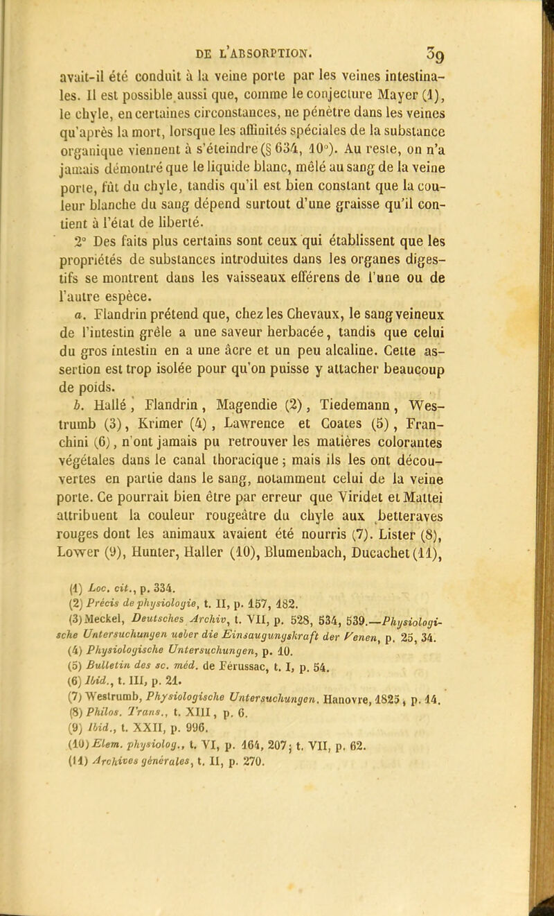 avait-il été conduit à lu veine porte par les veines intestina- les. Il est possible.aussi que, comme le conjecture Mayer (1), le chyle, en certaines circonstances, ne pénètre dans les veines qu'après la mort, lorsque les affinités spéciales de la substance organique viennent à s'éteindre (§ 634, 10°). Au reste, on n'a jamais démontré que le liquide blanc, mêlé au sang de la veine porte, fût du chyle, tandis qu'il est bien constant que la cou- leur blanche du sang dépend surtout d'une graisse qu'il con- tient à l'état de liberté. 2° Des faits plus certains sont ceux qui établissent que les propriétés de substances introduites dans les organes diges- tifs se montrent dans les vaisseaux efférens de l'une ou de l'autre espèce. a. Flandrin prétend que, chez les Chevaux, le sang veineux de l'intestin grêle a une saveur herbacée, tandis que celui du gros intestin en a une âcre et un peu alcaline. Cette as- sertion est trop isolée pour qu'on puisse y attacher beaucoup de poids. b. Hallé \ Flandrin , Magendie (2), Tiedemano , Wes- trumb (3), Krimer (4) , Lawrence et Coates (5), Fran- chini (6), n'ont jamais pu retrouver les matières colorantes végétales dans le canal thoracique ; mais ils les ont décou- vertes en partie dans le sang, notamment celui de la veine porte. Ce pourrait bien être par erreur que Viridet etMatlei attribuent la couleur rougeâtre du chyle aux betteraves rouges dont les animaux avaient été nourris (7). Lister (8), Lower (9), Hunter, Haller (10), Elumenbach, Ducaehet(ll), (1) Loc. cit., p. 334. (2) Précis de physiologie, t. II, p. 157, 182. (3) Meckel, Deutsches Archiv, t. VII, p. 528, 534, 539.—Physiologi- sche Untersuchunyen ueher die Einsaugunyskraft der Venen, p. 25, 34. (4) Pliysioloyische Untersuchunyen, p. 10. (0) Bulletin des se. méd. de ïeiussac, 1.1, p. 54. (6) Iùid., t. III, p. 21. (7) Westrumb, Physioloyische Untersuchunyen. Hanovre, 1825, p. 14. (5) Philos. Trans., t. XIII, p. 6. (9) Ibid., t. XXII, p. 996. (10) Elem. physioloy., t. VI, p. 164, 207; t. VII, p. 62. (11) Archives ycnéraies, t. II, p. 270.