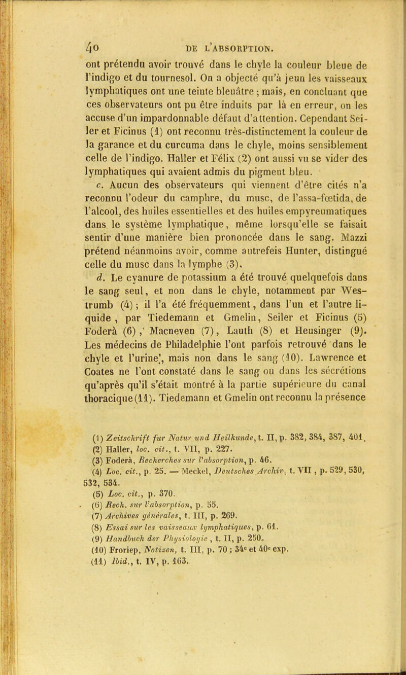 ont prétendu avoir trouvé dans le chyle la couleur bleue de l'indigo et du tournesol. On a objecté qu'à jeun les vaisseaux lymphatiques ont une teinte bleuâtre ; mais, en concluant que ces observateurs ont pu être induits par là en erreur, on les accuse d'un impardonnable défaut d'attention. Cependant Sei- ler et Ficinus (1) ont reconnu très-distinctement la couleur de la garance et du curcuma dans le chyle, moins sensiblement celle de l'indigo. Haller et Félix (2) ont aussi vu se vider des lymphatiques qui avaient admis du pigment bleu. c Aucun des observateurs qui viennent d'être cités n'a reconnu l'odeur du camphre, du musc, de l'assa-fœtida, de l'alcool, des huiles essentielles et des huiles empyreumatiques dans le système lymphatique, même lorsqu'elle se faisait sentir d'une manière bien prononcée dans le sang. Mazzi prétend néanmoins avoir, comme autrefeis Hunter, distingué celle du musc dans la lymphe (3), d. Le cyanure de potassium a été trouvé quelquefois dans le sang seul, et non dans le chyle, notamment par Wes- trumb (4) ; il l'a été fréquemment, dans l'un et l'autre li- quide , par Tiedemann et Gmelin, Seiler et Ficinus (5) Foderà (6),' Macneven (7), Lauth (8) et Heusinger (9). Les médecins de Philadelphie l'ont parfois retrouvé dans le chyle et l'urine], mais non dans le sang (10). Lawrence et Coates ne l'ont constaté dans le sang ou dans les sécrétions qu'après qu'il s'était montré à la partie supérieure du canal thoracique(ll). Tiedemann et Gmelin ont reconnu la présence (1) Zeitschrift fur Natur und Heilkunde, t. II, p. 382, 3S4, 387, 401. (2) Haller, loc. cit., t. VII, p. 227. (3) Foderà, Recherches sur V absorption,\>. 46. (4) Loc. cit., p. 25. — Meckel, Deutsches Archiv, t. VII, p. 529, 530, 532, 534. (5) Loc. cit., p. 370. (6) Rech. sur Vabsorption, p. 55. (7) Archives générales, t. III, p. 269. (8) Essai sur les vaisseaux lymphatiques, p. 61. (9) Handbuch der Physiologie , t. II, p. 250. (10) Froriep, Notizen, t. III, p. 70 ; 34<= et 40= exp.