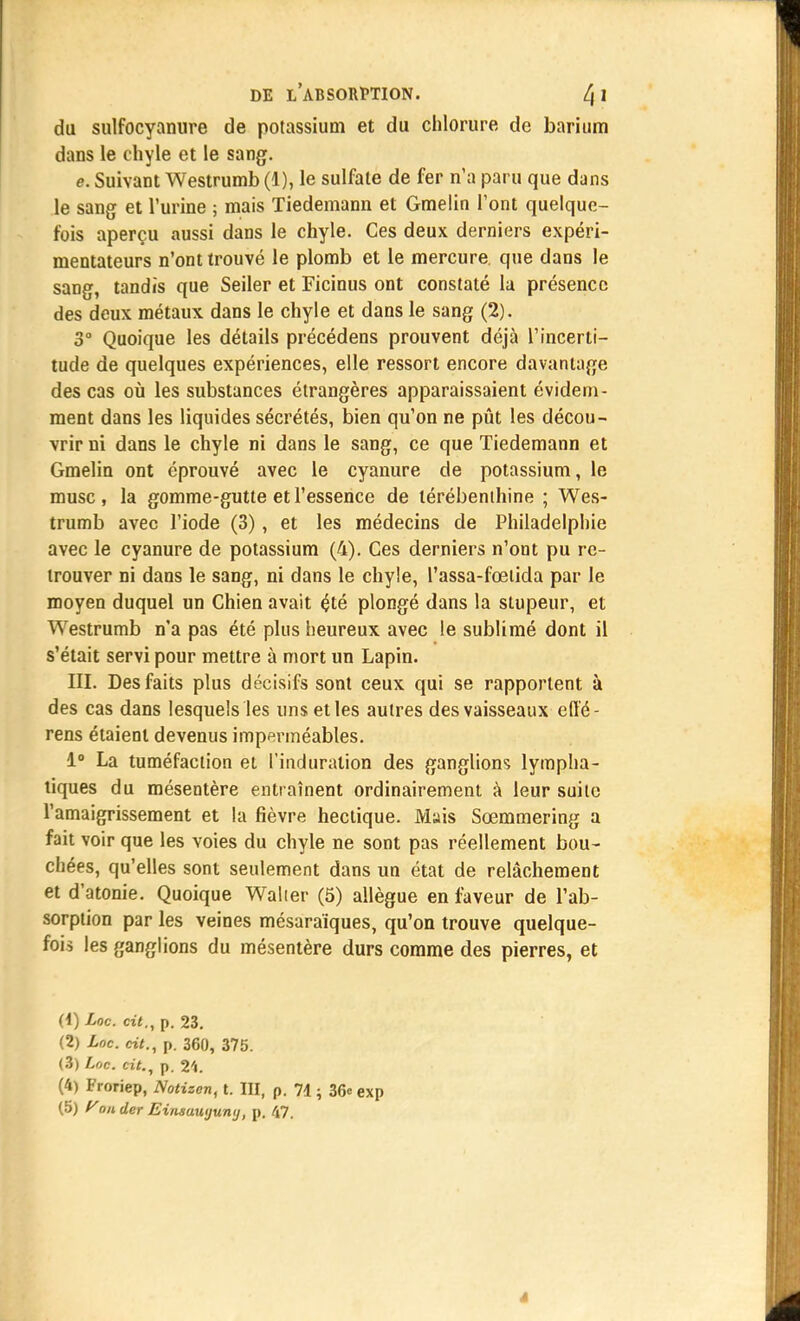 du sulfocyanure de potassium et du chlorure de barium dans le chyle et le sang. e. Suivant Westrumb (1), le sulfate de fer n'a paru que dans le sang et l'urine ; mais Tiedemann et Gmelin l'ont quelque- fois aperçu aussi dans le chyle. Ces deux derniers expéri- mentateurs n'ont trouvé le plomb et le mercure que dans le sang, tandis que Seiler et Ficinus ont constaté la présence des deux métaux dans le chyle et dans le sang (2). 3° Quoique les détails précédens prouvent déjà l'incerti- tude de quelques expériences, elle ressort encore davantage des cas où les substances étrangères apparaissaient évidem- ment dans les liquides sécrétés, bien qu'on ne pût les décou- vrir ni dans le chyle ni dans le sang, ce que Tiedemann et Gmelin ont éprouvé avec le cyanure de potassium, le musc, la gomme-gutte et l'essence de térébenthine ; Wes- trumb avec l'iode (3), et les médecins de Philadelphie avec le cyanure de potassium (4). Ces derniers n'ont pu re- trouver ni dans le sang, ni dans le chyle, l'assa-fœtida par le moyen duquel un Chien avait çté plongé dans la stupeur, et Westrumb n'a pas été plus heureux avec le sublimé dont il s'était servi pour mettre à mort un Lapin. III. Des faits plus décisifs sont ceux qui se rapportent à des cas dans lesquels les uns et les autres des vaisseaux efté- rens étaient devenus imperméables. 1° La tuméfaction et l'induration des ganglions lympha- tiques du mésentère entraînent ordinairement à leur suite l'amaigrissement et la fièvre hectique. Mais Sœmmering a fait voir que les voies du chyle ne sont pas réellement bou- chées, qu'elles sont seulement dans un état de relâchement et d'atonie. Quoique Walier (5) allègue en faveur de l'ab- sorption par les veines mésaraïques, qu'on trouve quelque- fois les ganglions du mésentère durs comme des pierres, et (4) Loc. cit., p. 23. (2) Loc. cit., p. 360, 375. (3) Loc. cit., p. 24. (4) Froriep, Notizen, t. III, p. 71 ; 36e exp (5) y on der Einsuuijuntj, p. 47. *