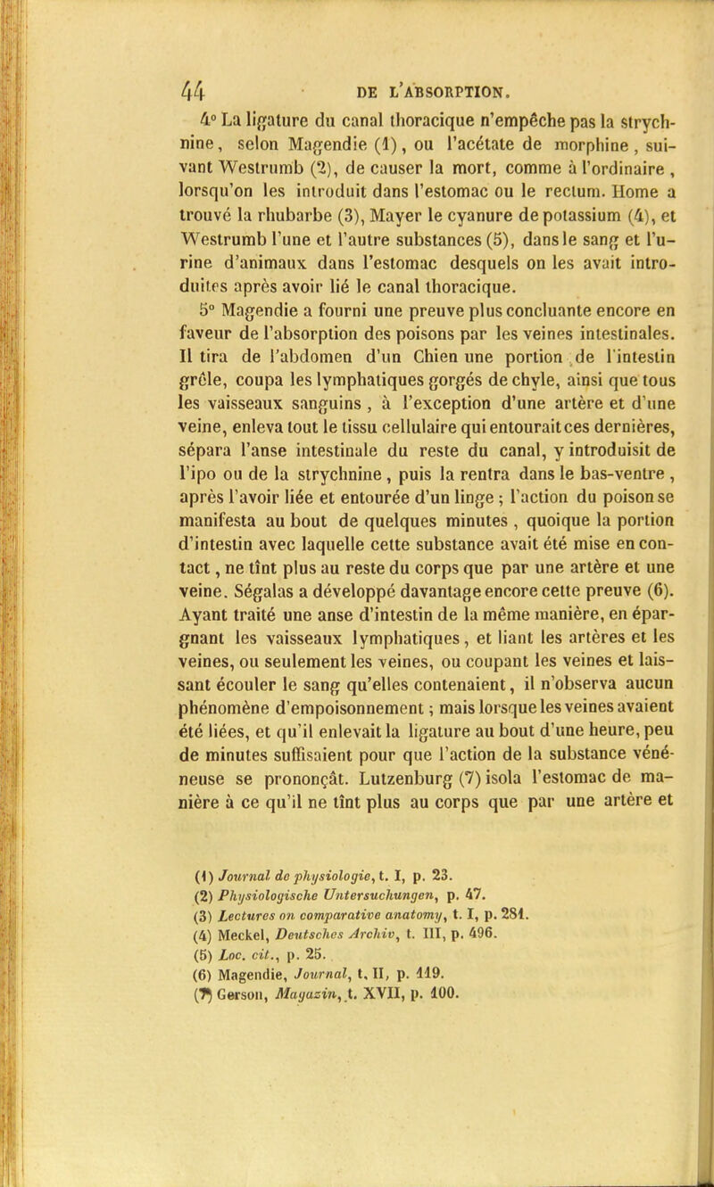 4° La ligature du canal thoracique n'empêche pas la strych- nine , selon Magendie (1), ou l'acétate de morphine , sui- vant Westrumb (2), de causer la mort, comme à l'ordinaire , lorsqu'on les introduit dans l'estomac ou le rectum. Home a trouvé la rhubarbe (3), Mayer le cyanure de potassium (4), et Westrumb l'une et l'autre substances (5), dansle sang et l'u- rine d'animaux dans l'estomac desquels on les avait intro- duites après avoir lié le canal thoracique. 5° Magendie a fourni une preuve plus concluante encore en faveur de l'absorption des poisons par les veines intestinales. Il tira de l'abdomen d'un Chien une portion de l'intestin grêle, coupa les lymphatiques gorgés de chyle, ainsi que tous les vaisseaux sanguins , à l'exception d'une artère et d'une veine, enleva tout le tissu cellulaire qui entourait ces dernières, sépara l'anse intestinale du reste du canal, y introduisit de l'ipo ou de la strychnine , puis la rentra dans le bas-ventre , après l'avoir liée et entourée d'un linge ; l'action du poison se manifesta au bout de quelques minutes , quoique la portion d'intestin avec laquelle cette substance avait été mise en con- tact , ne tînt plus au reste du corps que par une artère et une veine. Ségalas a développé davantage encore cette preuve (6). Ayant traité une anse d'intestin de la même manière, en épar- gnant les vaisseaux lymphatiques, et liant les artères et les veines, ou seulement les veines, ou coupant les veines et lais- sant écouler le sang qu'elles contenaient, il n'observa aucun phénomène d'empoisonnement; mais lorsque les veines avaient été liées, et qu'il enlevait la ligature au bout d'une heure, peu de minutes suffisaient pour que l'action de la substance véné- neuse se prononçât. Lutzenburg (7) isola l'estomac de ma- nière à ce qu'il ne tînt plus au corps que par une artère et (1) Journal de physiologie, t. I, p. 23. (2) Physiologische Untersuchungen, p. 47. (3) Lectures on comparative anatomy, t. I, p. 281. (4) Meckel, Deutsches Archiv, t. III, p. 496. (5) Loc. cit., p. 25. (6) Magendie, Journal, t, II, p. 119. (7}Gerson, Magasin,).. XVII, p. 100.