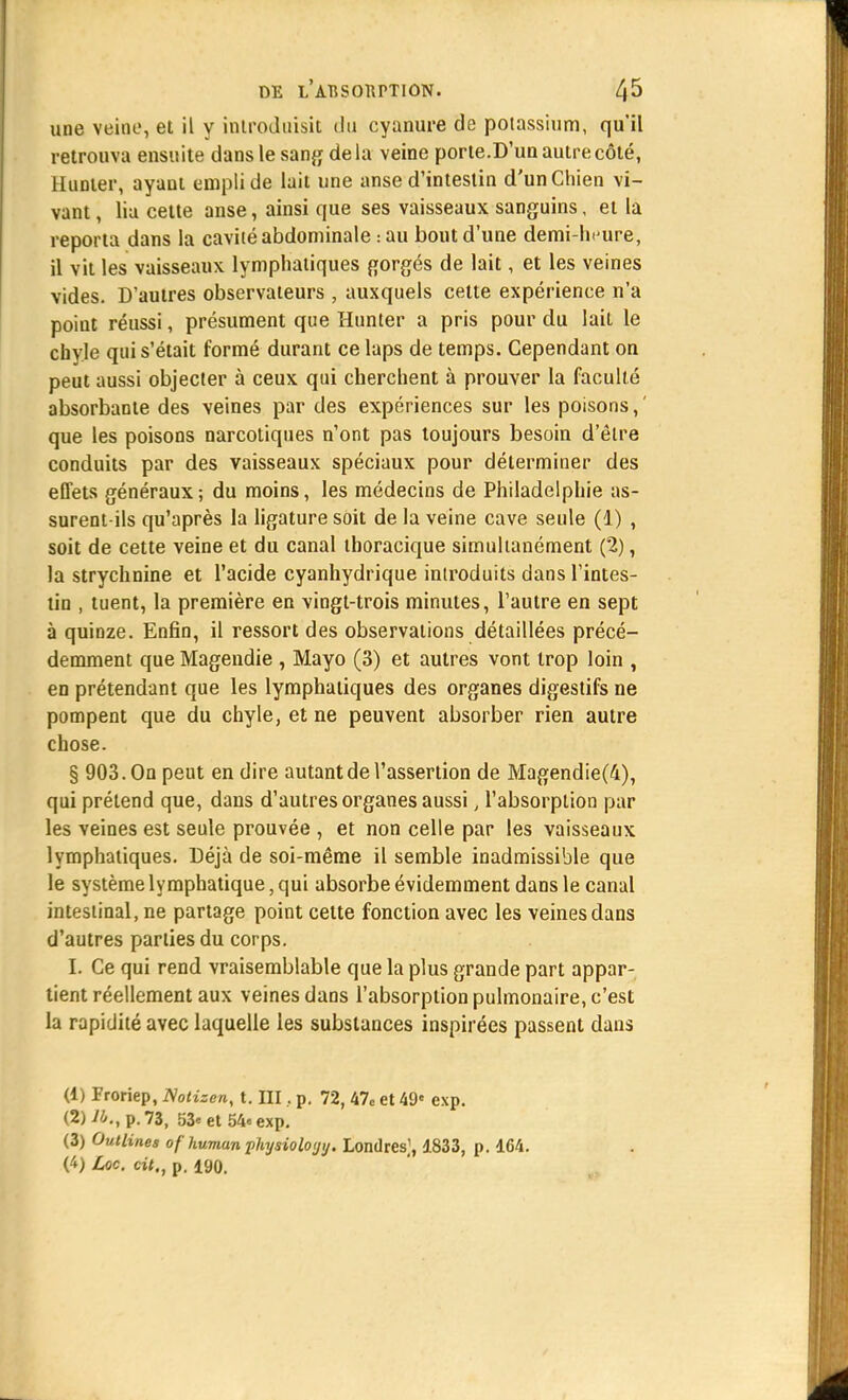 une veine, et il y introduisit du cyanure de potassium, qu'il retrouva ensuite dans le sang de la veine porte.D'un autre côté, Hunier, ayant empli de lait une anse d'intestin d'un Chien vi- vant , lia cette anse, ainsi que ses vaisseaux sanguins, et la reporta dans la cavité abdominale : au bout d'une demi-heure, il vit les vaisseaux lymphatiques gorgés de lait, et les veines vides. D'autres observateurs, auxquels cette expérience n'a point réussi, présument que Hunier a pris pour du lait le chyle qui s'était formé durant ce laps de temps. Cependant on peut aussi objecter à ceux qui cherchent à prouver la faculté absorbante des veines par des expériences sur les poisons, ' que les poisons narcotiques n'ont pas toujours besoin d'être conduits par des vaisseaux spéciaux pour déterminer des effets généraux; du moins, les médecins de Philadelphie as- surent-ils qu'après la ligature soit de la veine cave seule (1) , soit de cette veine et du canal thoracique simultanément (2), la strychnine et l'acide cyanhydrique iniroduits dans l'intes- tin , tuent, la première en vingt-trois minutes, l'autre en sept à quinze. Enfin, il ressort des observations détaillées précé- demment que Magendie , Mayo (3) et autres vont trop loin , en prétendant que les lymphatiques des organes digestifs ne pompent que du chyle, et ne peuvent absorber rien autre chose. § 903. On peut en dire autant de l'assertion de Magendie(4), qui prétend que, dans d'autres organes aussi, l'absorption par les veines est seule prouvée , et non celle par les vaisseaux lymphatiques. Déjà de soi-même il semble inadmissible que le système lymphatique, qui absorbe évidemment dans le canal intestinal, ne partage point cette fonction avec les veines dans d'autres parties du corps. L Ce qui rend vraisemblable que la plus grande part appar- tient réellement aux veines dans l'absorption pulmonaire, c'est la rapidité avec laquelle les substances inspirées passent dans (1) Froriep, ISotizcn, t. III, p. 72, 47c et 49« exp. (2) 76., p. 73, 53*et54«exp. (3) Outlines of human j>hysiolo<jy. Londres], 1833, p. 164. (4) Lac. cit., p. 190.