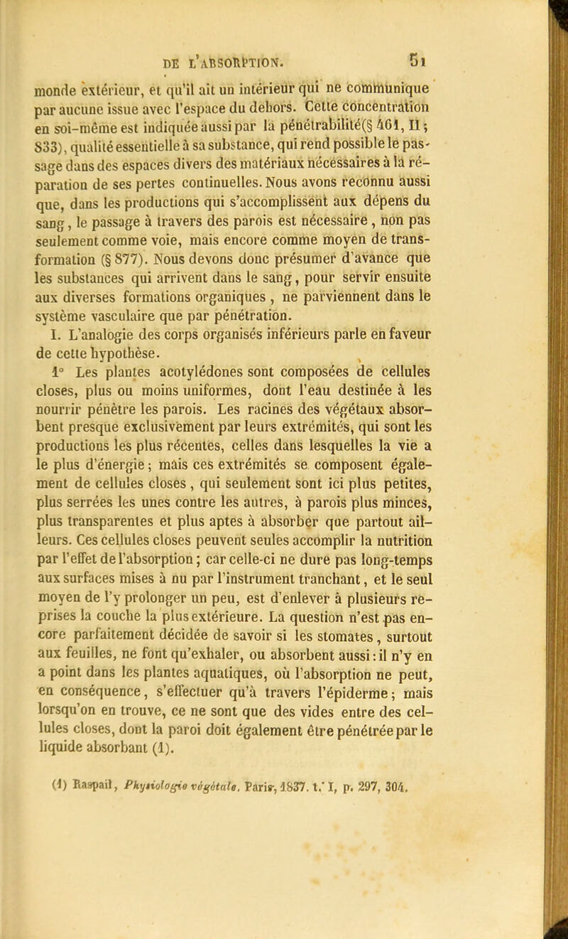 monde extérieur, et qu'il ait un intérieur qui ne communique par aucune issue avec l'espace du dehors. Celle concentration en soi-même est indiquée aussi par la pénélrabilité(§ 461, II-, 833), qualité essentielle à sa substance, qui rend possible le pas- sage dans des espaces divers des matériaux nécessaires à là ré- paration de ses pertes continuelles. Nous avons reconnu aussi que, dans les productions qui s'accomplissent aux dépens du sang, le passage à travers des parois est nécessaire , non pas seulement comme voie, mais encore comme moyen de trans- formation (§877). Nous devons donc présumer d'avance que les substances qui arrivent dans le sang, pour servir ensuite aux diverses formations organiques , ne parviennent dans le système vasculaire que par pénétration. I. L'analogie des corps organisés inférieurs parle en faveur de cette hypothèse. 1° Les plantes acotylédones sont composées de cellules closes, plus ou moins uniformes, dont l'eau destinée à les nourrir pénètre les parois. Les racines des végétaux absor- bent presque exclusivement par leurs extrémités, qui sont les productions les plus récentes, celles dans lesquelles la vie a le plus d'énergie ; mais ces extrémités se composent égale- ment de cellules closes , qui seulement sont ici plus petites, plus serrées les unes contre les autres, à parois plus minces, plus transparentes et plus aptes à absorber que partout ail- leurs. Ces cellules closes peuvent seules accomplir la nutrition par l'effet de l'absorption ; car celle-ci ne dure pas long-temps aux surfaces mises à nu par l'instrument tranchant, et le seul moyen de l'y prolonger un peu, est d'enlever à plusieurs re- prises la couche la plus extérieure. La question n'est pas en- core parfaitement décidée de savoir si les stomates, surtout aux feuilles, ne font qu'exhaler, ou absorbent aussi:il n'y en a point dans les plantes aquatiques, où l'absorption ne peut, en conséquence, s'effectuer qu'à travers l'épiderme; mais lorsqu'on en trouve, ce ne sont que des vides entre des cel- lules closes, dont la paroi doit également être pénétrée par le liquide absorbant (1). (1) Baspail, Pkyiologie végétale. Paris-, 4837. t.'I, p. 297, 304.