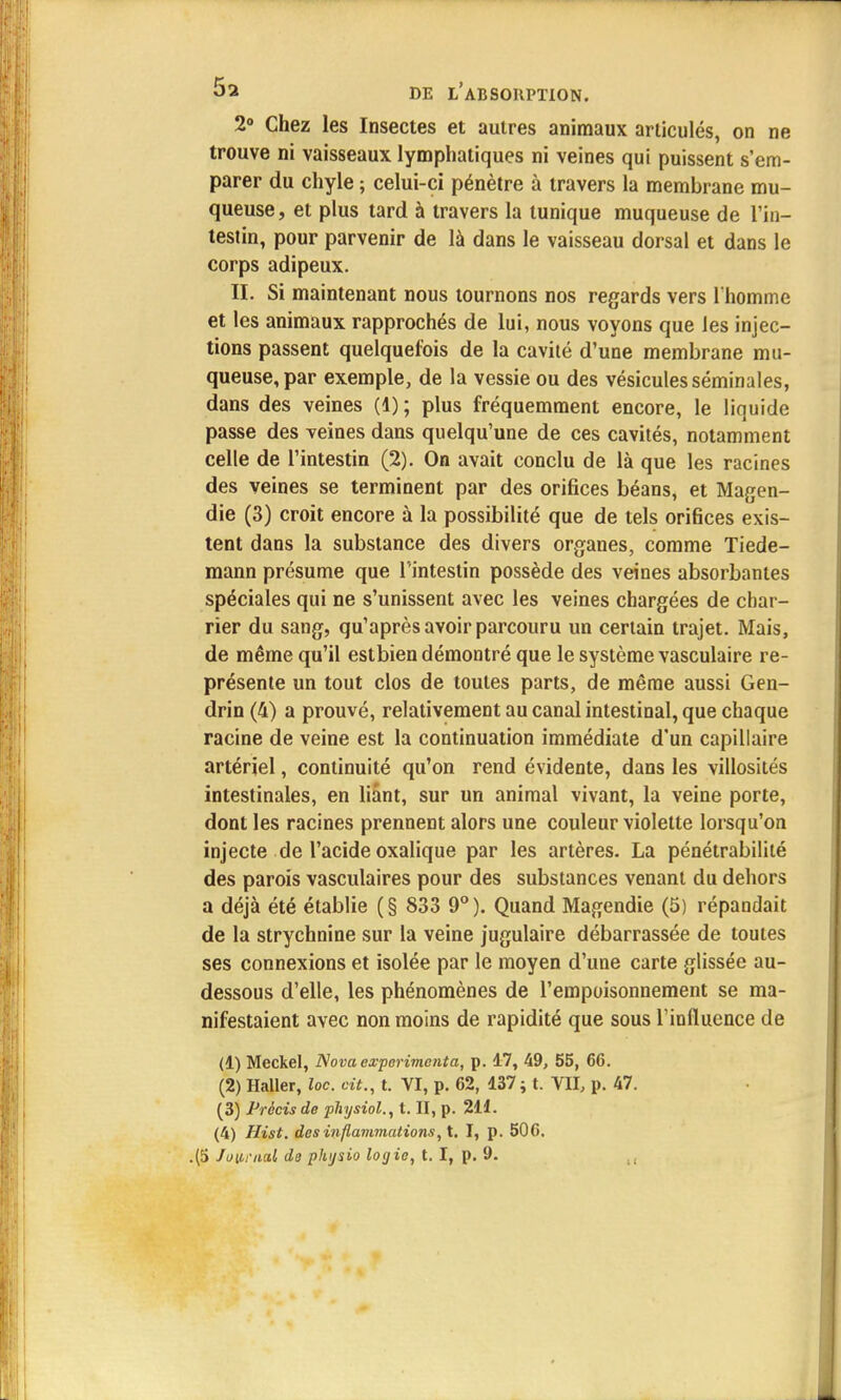 2° Chez les Insectes et autres animaux articulés, on ne trouve ni vaisseaux lymphatiques ni veines qui puissent s'em- parer du chyle ; celui-ci pénètre à travers la membrane mu- queuse, et plus tard à travers la tunique muqueuse de l'in- testin, pour parvenir de là dans le vaisseau dorsal et dans le corps adipeux. II. Si maintenant nous tournons nos regards vers l'homme et les animaux rapprochés de lui, nous voyons que les injec- tions passent quelquefois de la cavité d'une membrane mu- queuse, par exemple, de la vessie ou des vésicules séminales, dans des veines (1); plus fréquemment encore, le liquide passe des veines dans quelqu'une de ces cavités, notamment celle de l'intestin (2). On avait conclu de là que les racines des veines se terminent par des orifices béans, et Magen- die (3) croit encore à la possibilité que de tels orifices exis- tent dans la substance des divers organes, comme Tiede- mann présume que l'intestin possède des veines absorbantes spéciales qui ne s'unissent avec les veines chargées de char- rier du sang, qu'après avoir parcouru un certain trajet. Mais, de même qu'il estbien démontré que le système vasculaire re- présente un tout clos de toutes parts, de même aussi Gen- drin (4) a prouvé, relativement au canal intestinal, que chaque racine de veine est la continuation immédiate d'un capillaire artériel, continuité qu'on rend évidente, dans les villosités intestinales, en liant, sur un animal vivant, la veine porte, dont les racines prennent alors une couleur violette lorsqu'on injecte de l'acide oxalique par les artères. La pénétrabilité des parois vasculaires pour des substances venant du dehors a déjà été établie ( § 833 9° ). Quand Magendie (5) répandait de la strychnine sur la veine jugulaire débarrassée de toutes ses connexions et isolée par le moyen d'une carte glissée au- dessous d'elle, les phénomènes de l'empoisonnement se ma- nifestaient avec non moins de rapidité que sous l'influence de (1) Meckel, Nova expérimenta, p. 17, 49, 55, 66. (2) Haller, loc. cit., t. VI, p. 62, 137; t. VII, p. 47. (3) Précis de physiol., t. II, p. 211. (4) Hist. des inflammations, t. I, p. 506.