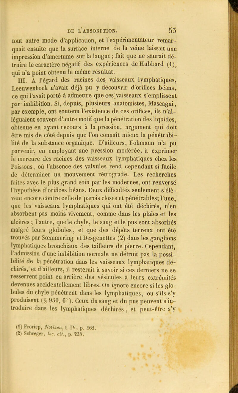 tout autre mode d'application, et l'expérimentateur remar- quait ensuite que la surface interne de la veine laissait une impression d'amertume sur la langue ; fait que ne saurait dé- truire le caractère négatif des expériences de Hubbard (1), qui n'a point obtenu le même résultat. III. A l'égard des racines des vaisseaux lymphatiques, Leeuwenhoek n'avait déjà pu y découvrir d'orifices béans, ce qui l'avait porté à admettre que ces vaisseaux s'emplissent par imbibition. Si, depuis, plusieurs anatomistes, Mascagni, par exemple, ont soutenu l'existence de ces orifices, ils n'al- léguaient souvent d'autre motif que la pénétration des liquides, obtenue en ayant recours à la pression, argument qui doit être mis de côté depuis que l'on connaît mieux la pénétrabi- lité de la substance organique. D'ailleurs, Fohmann n'a pu parvenir, en employant une pression modérée, à exprimer le mercure des racines des vaisseaux lymphatiques chez les Poissons, où l'absence des valvules rend cependant si facile de déterminer un mouvement rétrograde. Les recherches faites avec le plus grand soin par les modernes, ont renversé l'hypothèse d'orifices béans. Deux difficultés seulement s'élè- vent encore contre celle de parois closes et pénétrables; l'une, que les vaisseaux lymphatiques qui ont été déchirés, n'en absorbent pas moins vivement, comme dans les plaies et les ulcères ; l'autre, que le chyle, le sang et le pus sont absorbés malgré leurs globules, et que des dépôts terreux ont été trouvés par Sœmmering et Desgenettes (2) dans les ganglions lymphatiques bronchiaux des tailleurs de pierre. Cependant, l'admission d'une imbibition normale ne détruit pas la possi- bilité de la pénétration dans les vaisseaux lymphatiques dé- chirés, et d'ailleurs, il resterait à savoir si ces derniers ne se resserrent point en arrière des vésicules à leurs extrémités devenues accidentellement libres. On ignore encore si les glo- bules du chyle pénètrent dans les lymphatiques, ou s'ils s'y produisent ( § 950, 6° ). Ceux du sang et du pus peuvent s'in- troduire dans les lymphatiques déchirés , et peut-être s'y (1) Froriep, Notizen, t. IV, p. 461. (2) Schreger, Ion. cit., p. 238.