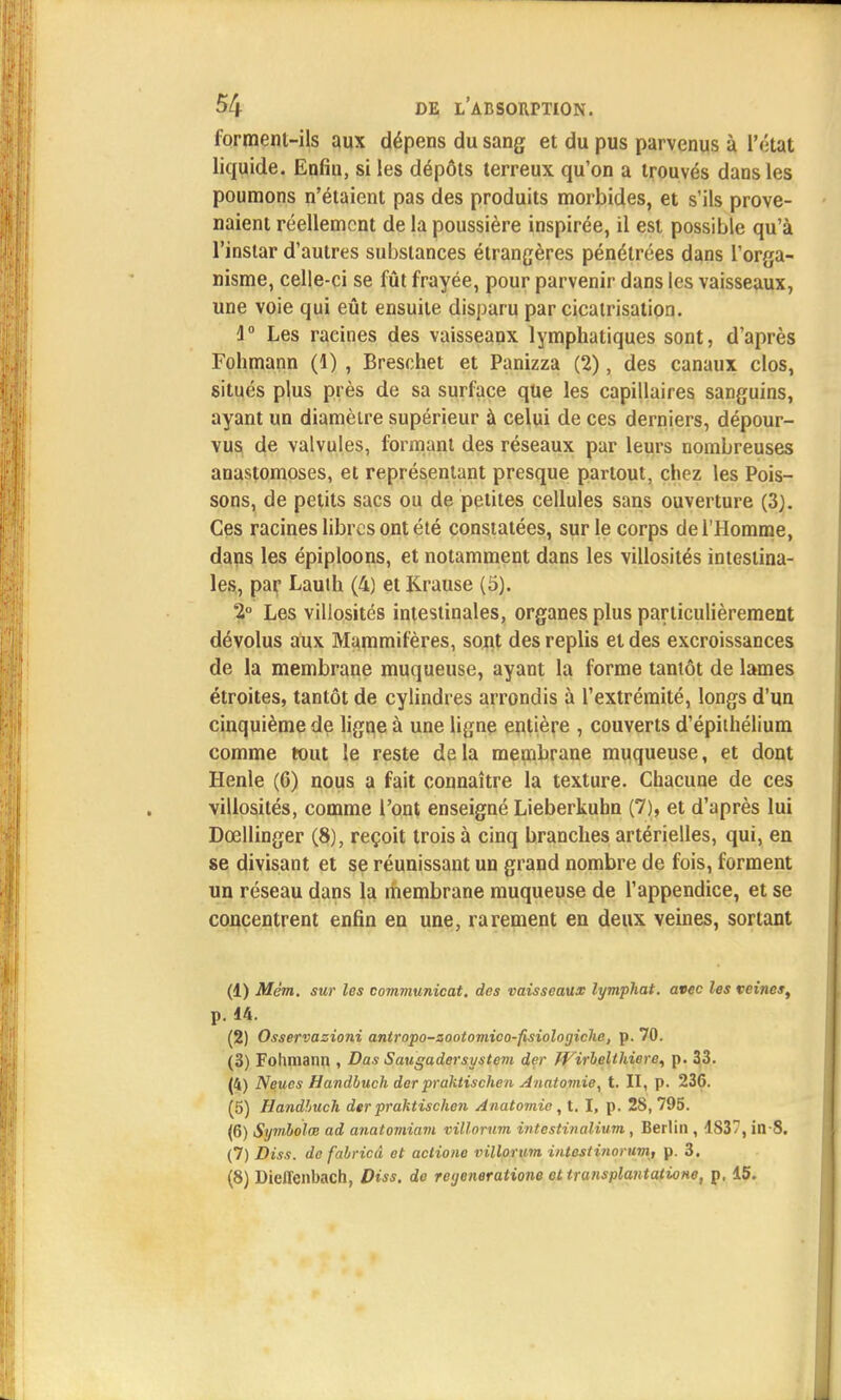 forment-ils aux dépens du sang et du pus parvenus à l'état liquide. Enfui, si les dépôts terreux qu'on a trouvés dans les poumons n'étaient pas des produits morbides, et s'ils prove- naient réellement de la poussière inspirée, il est possible qu'à l'instar d'autres substances étrangères pénétrées dans l'orga- nisme, celle-ci se fût frayée, pour parvenir dans les vaisseaux, une voie qui eût ensuite disparu par cicatrisation. 4° Les racines des vaisseaux lymphatiques sont, d'après Fohmann (1) , Breschet et Panizza (2), des canaux clos, situés plus près de sa surface que les capillaires sanguins, ayant un diamètre supérieur à celui de ces derniers, dépour- vus de valvules, formant des réseaux par leurs nombreuses anastomoses, et représentant presque partout, chez les Pois- sons, de petits sacs ou de petites cellules sans ouverture (3). Ces racines libres ont été constatées, sur le corps de l'Homme, dans les épiploons, et notamment dans les villosités intestina- les, par Lauth (4) et Krause (5). 2° Les villosités intestinales, organes plus particulièrement dévolus aux Mammifères, sont des replis et des excroissances de la membrane muqueuse, ayant la forme tantôt de lames étroites, tantôt de cylindres arrondis à l'extrémité, longs d'un cinquième de ligne à une ligne entière , couverts d'épithélium comme tout le reste delà membrane muqueuse, et dont Henle (6) nous a fait connaître la texture. Chacune de ces villosités, comme l'ont enseigné Lieberkuhn (7), et d'après lui Dœllinger (8), reçoit trois à cinq branches artérielles, qui, en se divisant et se réunissant un grand nombre de fois, forment un réseau dans la membrane muqueuse de l'appendice, et se concentrent enfin en une, rarement en deux veines, sortant (1) Mêm. sur les communicat. des vaisseaux lymphat. avec les veines, p. 14. (2) Osservazioni antropo-sootomico-fisiologiche, p. 70. (3) Fohmann , Das Saugadersystem der JVirbelthiere, p. 33. (4) Neues Handbuch der prakiischen Anatomie^ t. II, p. 236. (5) Handbuch der praktischen Anatomie, t. I, p. 28, 795. (6) Symboles ad anatomiam villorum intestinalium, Berlin , 4S37, in-8. (7) Diss. de fabricâ et aclione villorum intestinortim, p. 3. (8) Dieflenbach, Diss. de regeneratione et transplantatione, p, 15.