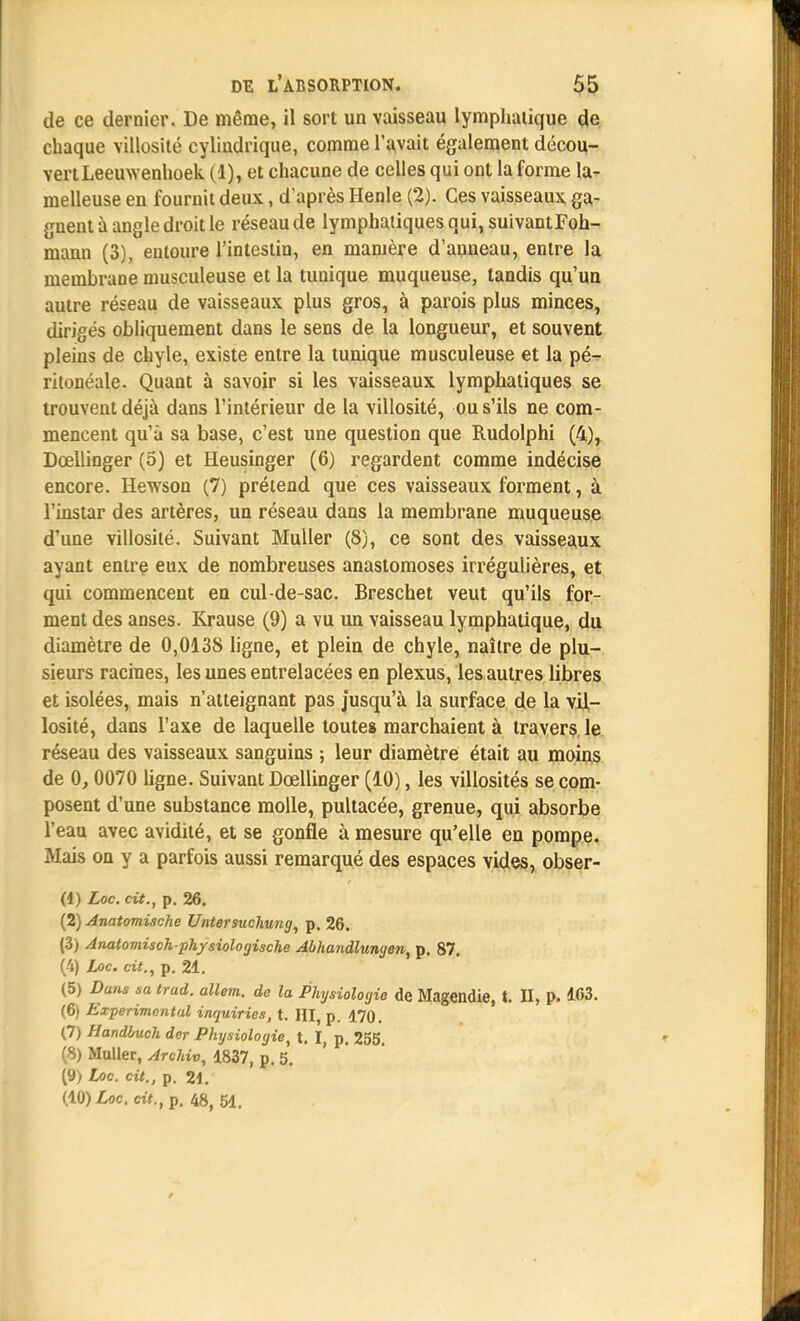 de ce dernier. De même, il sort un vaisseau lymphatique de chaque villosité cylindrique, comme l'avait également décou- vert Leemvenhoek (1), et chacune de celles qui ont la forme la- melleuse en fournit deux, d'après Henle (2). Ces vaisseaux ga- gnent à angle droit le réseau de lymphatiques qui, suivantFoh- mann (3), entoure l'intestin, en manière d'anneau, entre la membrane musculeuse et la tunique muqueuse, tandis qu'un autre réseau de vaisseaux plus gros, à parois plus minces, dirigés obliquement dans le sens de la longueur, et souvent pleins de chyle, existe entre la tunique musculeuse et la pé^ ritonéale. Quant à savoir si les vaisseaux lymphatiques se trouvent déjà dans l'intérieur de la villosité, ou s'ils ne com- mencent qu'à sa base, c'est une question que Rudolphi (4), Dœllinger (5) et Heusinger (6) regardent comme indécise encore. Hewson (7) prétend que ces vaisseaux forment, à l'instar des artères, un réseau dans la membrane muqueuse d'une villosité. Suivant Muiler (8), ce sont des vaisseaux ayant entre eux de nombreuses anastomoses irrégulières, et qui commencent en cul-de-sac. Breschet veut qu'ils for- ment des anses. Krause (9) a vu un vaisseau lymphatique, du diamètre de 0,0138 ligne, et plein de chyle, naître de plu- sieurs racines, les unes entrelacées en plexus, les autres libres et isolées, mais n'atteignant pas jusqu'à la surface de la vil- losité, dans l'axe de laquelle toutes marchaient à travers le réseau des vaisseaux sanguins ; leur diamètre était au moins de 0, 0070 ligne. Suivant Dœllinger (10), les villosités se com- posent d'une substance molle, pultacée, grenue, qui absorbe l'eau avec avidité, et se gonfle à mesure qu'elle en pompe. Mais on y a parfois aussi remarqué des espaces vides, obser- (1) Loc. cit., p. 26. (2) Anatomische Untersuchung, p. 26. (3) Anatomisch-physiologische Abhandlungen, p. 87. (4) Loc. cit., p. 21. (5) Dans sa trad. allem. de la Physiologie de Magendie, t. II, p. 163. (6) Expérimental inquiries, t. M, p. 170. (7) Handluch der Physiologie, t. I, p. 255. S) Muiler, Archiv, 1837, p. 5. (9) Loc. cit., p. 21. (10) Loc. cit., p. 48, 51.