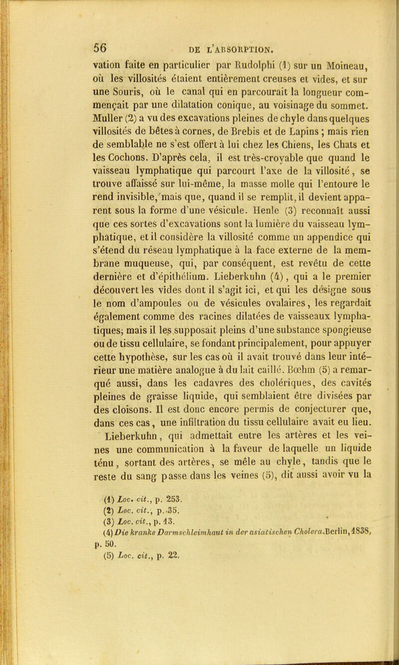vation faite en particulier par Rudolphi (4) sur un Moineau, où les villosités étaient entièrement creuses et vides, et sur une Souris, où le canal qui en parcourait la longueur com- mençait par une dilatation conique, au voisinage du sommet. Muller (2) a vu des excavations pleines de chyle dans quelques villosités de bêtes à cornes, de Brebis et de Lapins ; mais rien de semblable ne s'est offert à lui chez les Chiens, les Chats et les Cochons. D'après cela, il est très-croyable que quand le vaisseau lymphatique qui parcourt l'axe de la villosité, se trouve affaissé sur lui-même, la masse molle qui l'entoure le rend invisible,'mais que, quand il se remplit, il devient appa- rent sous la forme d'une vésicule. Henle (3) reconnaît aussi que ces sortes d'excavations sont la lumière du vaisseau lym- phatique, et il considère la villosité comme un appendice qui s'étend du réseau lymphatique à la face externe de la mem- brane muqueuse, qui, par conséquent, est revêtu de cette dernière et d'épithélium. Lieberkuhn (4), qui a le premier découvert les vides dont il s'agit ici, et qui les désigne sous le nom d'ampoules ou de vésicules ovalaires, les regardait également comme des racines dilatées de vaisseaux lympha- tiques; mais il les supposait pleins d'une substance spongieuse ou de tissu cellulaire, se fondant principalement, pour appuyer cette hypothèse, sur les cas où il avait trouvé dans leur inté- rieur une matière analogue à du lait caillé. Bœhm (5) a remar- qué aussi, dans les cadavres des cholériques, des cavités pleines de graisse liquide, qui semblaient être divisées par des cloisons. Il est donc encore permis de conjecturer que, dans ces cas, une infiltration du tissu cellulaire avait eu lieu. Lieberkuhn, qui admettait entre les artères et les vei- nes une communication à la faveur de laquelle un liquide ténu, sortant des artères, se mêle au chyle, tandis que le reste du sang passe dans les veines (5), dit aussi avoir vu la (1) £oc. cit., p. 253. (2) Loc. cit.; p. -35. (3) Loc. cit., p. 43. (4) Die kra?ilte Darmscldcim.ha.ut in dcr asiatischen Choiera.Berlin,4838, p. 50. (5) Loc. cit., p. 22.