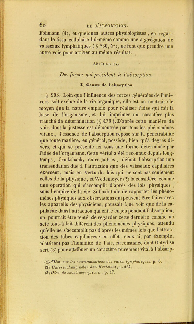 Fohmann (1), et quelques autres physiologistes , en regar- dant le tissu cellulaire lui-même comme une aggrégation de vaisseaux lymphatiques ( § 830,4°), ne font que prendre une autre voie pour arriver au même résultat. ARTICLE IV. Des forces qui président à Vabsorption. I. Causes de l'absorption. § 905. Loin que l'influence des forces générales de l'uni- vers soit exclue de la vie organique, elle est au contraire le moyen que la nature emploie pour réaliser l'idée qui fait la base de l'organisme, et lui imprimer un caractère plus tranché de détermination (§ 476). D'après cette manière de voir, dont la justesse est démontrée par tous les phénomènes vitaux, l'essence de l'absorption repose sur la pénétrabilité que toute matière, en général, possède, bien qu'à degrés di- vers, et qui se présente ici sous une forme déterminée par l'idée de l'organisme. Cette vérité a été reconnue depuis long- temps; Cruikshank, entre autres , définit l'absorption une transsudation due à l'attraction que des vaisseaux capillaires exercent, mais en vertu de lois qui ne sont pas seulement celles de la physique, et Wedemeyer (2) la considère comme une opération qui s'accomplit d'après des lois physiques , sous l'empire de la vie. Si l'habitude de rapporter les phéno- mènes physiques aux observations qui peuvent être faites avec les appareils des physiciens, poussait à. ne voir que de la ca- pillarité dans l'attraction qui entre enjeu pendant l'absorption, on pourrait être tenté de regarder cette dernière comme un acte tout-à-fait différent des phénomènes physiques, attendu quelle ne s'accomplit pas d'après les mêmes lois que l'attrac- tion des tubes capillaires ; en effet, ceux-ci, par exemple, n'attirent pas l'humidité de l'air, circonstance dont Ontyd se sert (3) pour athTbuer un caractère purement vital à l'absorp- (iyiHém. sur les communications des vaiss. lymphatiques, p. 6. (2) Untersuchuny uoher den Kreislauf, p. 454. (5)JJiss. de causd absorplionis, p. 17.