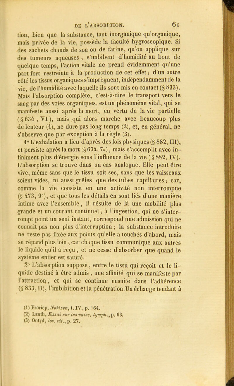 tion, bien que la substance, tant inorganique qu'organique, mais privée de la vie, possède la faculté hygroscopique. Si des sacbets chauds de son ou de farine, qu'on applique sur des tumeurs aqueuses , s'imbibent d'humidité au bout de quelque temps, l'action vitale ne prend évidemment qu'une part fort restreinte à la production de cet effet ; d'un autre côté les tissus organiques s'imprègnent, indépendamment de la vie, de l'humidité avec laquelle ils sont mis en contact (§ 833). Mais l'absorption complète, c'est-à-dire le transport vers le sang par des voies organiques, est un phénomène vital, qui se manifeste aussi après la mort, en vertu de la vie partielle (§634, VI), mais qui alors marche avec beaucoup plus de lenteur (1), ne dure pas long-temps (2), et, en général, ne s'observe que par exception à la règle (3). 1° L'exhalation a lieu d'après des lois physiques (§ 882, III), et persiste après la mort (§634,7o), mais s'accomplit avec in- finiment plus d'énergie sous l'influence de la vie (§ 882, IV). L'absorption se trouve dans un cas analogue. Elle peut être vive, même sans que le tissu soit sec, sans que les vaisseaux soient vides, ni aussi grêles que des tubes capillaires ; car, comme la vie consiste en une activité non interrompue (§ 473, 9°), et que tous les détails en sont liés d'une manière intime avec l'ensemble, il résulte de là une mobilité plus grande et un courant continuel ; à l'ingestion, qui ne s'inter- rompt point un seul instant, correspond une admission qui ne connaît pas non plus d'interruption ; la substance introduite ne reste pas fixée aux points qu'elle a touchés d'abord, mais se répand plus loin ; car chaque tissu communique aux autres le liquide qu'il a reçu , et ne cesse d'absorber que quand le système entier est saturé. 2 L'absorption suppose, entre le tissu qui reçoit et le li- quide destiné à être admis , une affinité qui se manifeste par l'attraction, et qui se continue ensuite dans l'adhérence (§ 833, II), l'imbibition et la pénétration.Un échange tendant à (1) Froriep, Notizen, t. IV, p. 164. (2) Lauth, Essai sur les vaiss. lymph., p. 03. (3) Ontyd, loc. cit., p. 27.