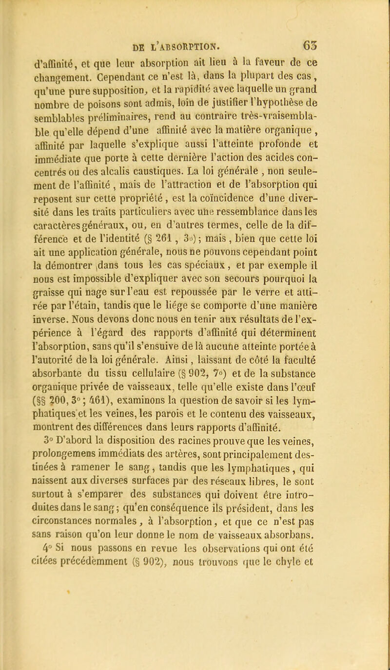 d'affinité, et que leur absorption ait lieu à la faveur de ce changement. Cependant ce n'est là, dans la plupart des cas, qu'une pure supposition, et la rapidité avec laquelle un grand nombre de poisons sont admis, loin de justifier l'hypothèse de semblables préliminaires, rend au contraire très-vraisembla- ble qu'elle dépend d'une affinité avec la matière organique , affinité par laquelle s'explique aussi l'atteinte profonde et immédiate que porte à cette dernière l'action des acides con- centrés ou des alcalis caustiques. La loi générale , non seule- ment de l'affinité , mais de l'attraction et de l'absorption qui reposent sur cette propriété, est la coïncidence d'une diver- sité dans les traits particuliers avec uhe ressemblance dans les caractères généraux, ou, en d'autres termes, celle de la dif- férence et de l'identité (§ 261, 3») ; mais , bien que cette loi ait une application générale, nous ne pouvons cependant point la démontrer >dans tous les cas spéciaux , et par exemple il nous est impossible d'expliquer avec son secours pourquoi la graisse qui nage sur l'eau est repoussée par le verre et atti- rée par l'étain, tandis que le liège se comporte d'une manière inverse. Nous devons donc nous en tenir aux résultats de l'ex- périence à l'égard des rapports d'affinité qui déterminent l'absorption, sans qu'il s'ensuive de là aucune atteinte portée à l'autorité de la loi générale. Ainsi, laissant de côté la faculté absorbante du tissu cellulaire (§ 902, 7°) et de la substance organique privée de vaisseaux, telle qu'elle existe dans l'œuf (§§ 200, 3° ; 461), examinons la question de savoir si les lym- phatiques et les veines, les parois et le contenu des vaisseaux, montrent des différences dans leurs rapports d'affinité. 3° D'abord la disposition des racines prouve que les veines, prolongemens immédiats des artères, sont principalement des- tinées à ramener le sang, tandis que les lymphatiques, qui naissent aux diverses surfaces par des réseaux libres, le sont surtout à s'emparer des substances qui doivent être intro- duites dans le sang; qu'en conséquence ils président, dans les circonstances normales, à l'absorption, et que ce n'est pas sans raison qu'on leur donne le nom de vaisseaux absorbans. 4° Si nous passons en revue les observations qui ont été citées précédemment (§ 902), nous trouvons que le chyle et