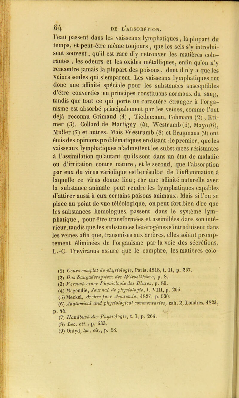 l'eau passent dans les vaisseaux lymphatiques, la plupart du temps, et peut-être même toujours, que les sels s'y introdui- sent souvent, qu'il est rare d'y retrouver les matières colo- rantes , les odeurs et les oxides métalliques, enfin qu'on n'y rencontre jamais la plupart des poisons, dont il n'y a que les veines seules qui s'emparent. Les vaisseaux lymphatiques ont donc une affinité spéciale pour les substances susceptibles d'être converties en principes constiluans normaux du sang, tandis que tout ce qui porte un caractère étranger à l'orga- nisme est absorbé principalement par les veines, comme l'ont déjà reconnu Grimaud (1), Tiedemann, Fohmann (2), Kri- mer (3), Collard de Martigny (4), Westrumb (5), Mayo(6), Muller (7) et autres. Mais Westrumb (8) et Brugmans (9) ont émis des opinions problématiques en disant : le premier, que les vaisseaux lymphatiques n'admettent les substances résistantes à l'assimilation qu'autant qu'ils sont dans un état de maladie ou d'irritation contre nature ; et le second, que l'absorption par eux du virus variolique est le résultat de l'inflammation à laquelle ce virus donne lieu ; car une affinité naturelle avec la substance animale peut rendre les lymphatiques capables d'attirer aussi à eux certains poisons animaux. Mais si l'on se place au point de vue téléologique, on peut fort bien dire que les substances homologues passent dans le système lym- phatique , pour être transformées et assimilées dans son inté- rieur, tandis que les substances hétérogènes s'introduisent dans les veines afin que, transmises aux artères, elles soient promp- tement éliminées de l'organisme par la voie des sécrétions. L.-C. Treviranus assure que le camphre, les matières colo- (1) Cours' complet de physiologie, Paris, 4818, t. II, p. 257. (2) Vas Saugadersystem der JVirhelthiere, p. 8. (3) Versuch ciner Physiologie des Blutes, p. 80. (4) Magendie, Journal de physiologie, t. VIII, p. 205. (5) Meckel, Archiv fuer Anatomie, 1827. p. 530. (6) Anatomical and physiological commentaries, cali. 2, Londres, 4S23, p. 44. (7) Handhuch der Physiologie, 1.1, p. 264. (8) Loc, cit., p. 533. (9) Onlyd, loc. cit., p. 58.