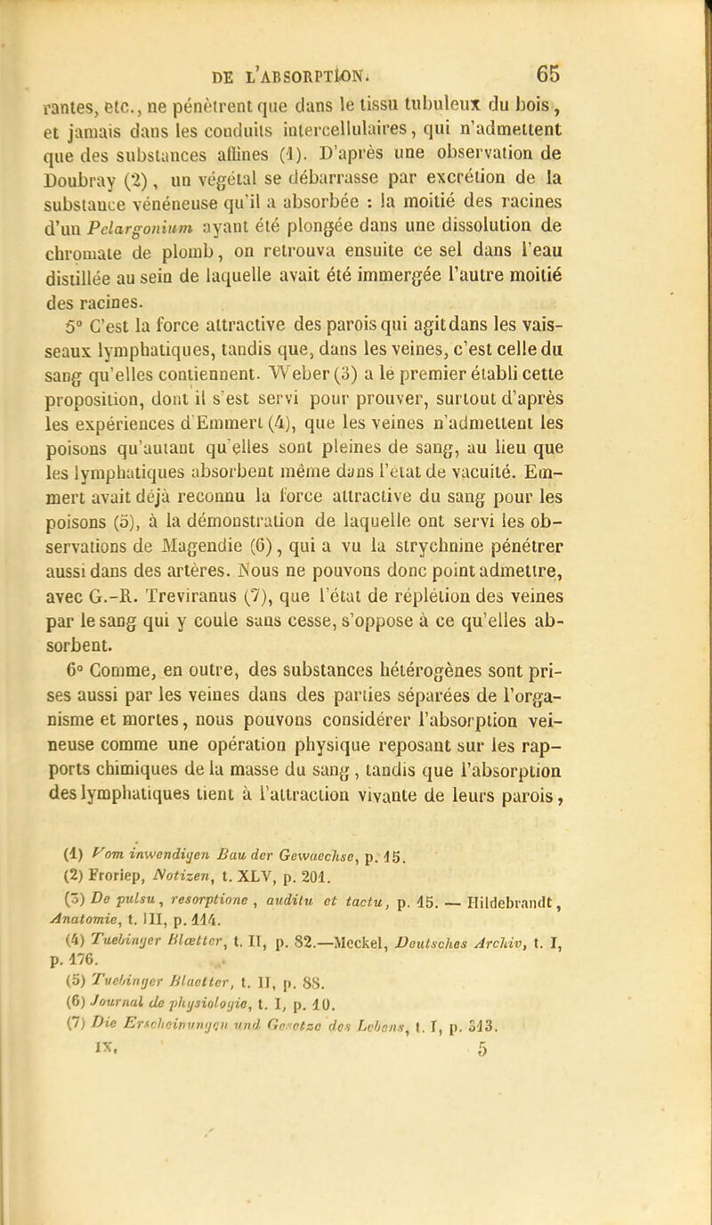 vantes, etc., ne pénètrent que clans le tissu tubuleux du bois, et jamais dans les conduits intercellulaires, qui n'admettent que des substances aflines (1). D'après une observation de Doubray (2), un végétal se débarrasse par excrétion de la substauce vénéneuse qu'il a absorbée : la moitié des racines d'un Pelargonium ayant été plongée dans une dissolution de chrouiate de plomb, on retrouva ensuite ce sel dans l'eau distillée au sein de laquelle avait été immergée l'autre moitié des racines. 5° C'est la force attractive des parois qui agit dans les vais- seaux lymphatiques, tandis que, dans les veines, c'est celle du sang qu'elles contiennent. Weber(3) a le premier établi cette proposition, dont il s'est servi pour prouver, surtout d'après les expériences d Emmert (4), que les veines n'admettent les poisons qu'autant qu'elles sont pleines de sang, au lieu que les lymphatiques absorbent même dans l'etatde vacuité. Em- mert avait déjà reconnu la lorce attractive du sang pour les poisons (5), à la démonstration de laquelle ont servi les ob- servations de Magendie (6), qui a vu la strychnine pénétrer aussi dans des artères. Nous ne pouvons donc point admettre, avec G.-R. Treviranus (7), que l'état de réplélion des veines par le sang qui y coule sans cesse, s'oppose à ce qu'elles ab- sorbent. 6° Comme, en outre, des substances hétérogènes sont pri- ses aussi par les veines dans des parties séparées de l'orga- nisme et mortes, nous pouvons considérer l'absorption vei- neuse comme une opération physique reposant sur les rap- ports chimiques de la masse du sang, tandis que l'absorption des lymphatiques tient à l'attraction vivante de leurs parois, (1) yom inwendi'jcn Eau dcr Gewacchse, p. 15. (2) Froriep, Notizen, t. XLV, p. 201. (3) De pulsu, resorptione , audilu et tactu, p. 45. — Hildebrandt, Anatomie, t. III, p. 414. (4) Tuebiwjer Hlœttnr, t. II, p. 82.—Mcckel, Deiilsches ArcUv, t. I, p. 476. (5) Tucldntjer Hluctter, t. II, p. 88. (6) Journal de jilii/sioloyie, t. I, p. 10. (7) Die Ertcheiniinijeii nnd Gcsctsc don bé&onSi t. I, p. 343. W, 5