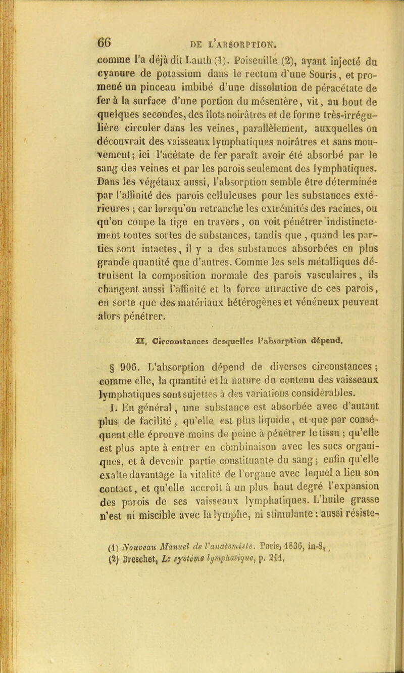 comme l'a déjà dit Lauth (1). Poiseuille (2), ayant injecté du cyanure de potassium dans le rectum d'une Souris, et pro- mené un pinceau imbibé d'une dissolution de péracélate de 1er à la surface d'une portion du mésentère, vit, au bout de quelques secondes, des îlots noirâtres et de forme très-irrégu- lière circuler dans les veines, parallèlement, auxquelles on découvrait des vaisseaux lymphatiques noirâtres et sans mou- vement; ici l'acétate de 1er paraît avoir été absorbé par le sang des veines et par les parois seulement des lymphatiques. Dans les végétaux aussi, l'absorption semble être déterminée par l'affinité des parois celluleuses pour les substances exté- rieures ; car lorsqu'on retranche les extrémités des racines, ou qu'on coupe la tige en travers, on voit pénétrer indistincte- mont toutes sortes de substances, tandis que , quand les par- ties sont intactes, il y a des substances absorbées en plus grande quantité que d'autres. Comme les sels métalliques dé- truisent la composition normale des parois vasculaires, ils changent aussi l'affinité et la force attractive de ces parois, en sorte que des matériaux hétérogènes et vénéneux peuvent alors pénétrer. II. Circonstances desquelles l'absorption dépend. § 906. L'absorption dépend de diverses circonstances ; comme elle, la quantité et la nature du contenu des vaisseaux lymphatiques sont sujettes à des variations considérables. I. En général, une substance est absorbée avec d'autant plus de facilité, qu'elle est plus liquide, et que par consé- quent elle éprouve moins de peine à pénétrer le tissu ; qu'elle est plus apte à entrer en combinaison avec les sucs organi- ques, et à devenir partie constituante du sang ; enfin qu'elle exalte davantage la vitalité de l'organe avec lequel a lieu son contact, et qu'elle accroît à un plus haut degré l'expansion des parois de ses vaisseaux lymphatiques. L'huile grasse n'est ni miscible avec la lymphe, ni stimulante : aussi résiste- (1) Nouveau Manuel de Vanatomislc. Taris, 1836, in-8t, {i) Breschet, Le système lymphatique, p. 21d,