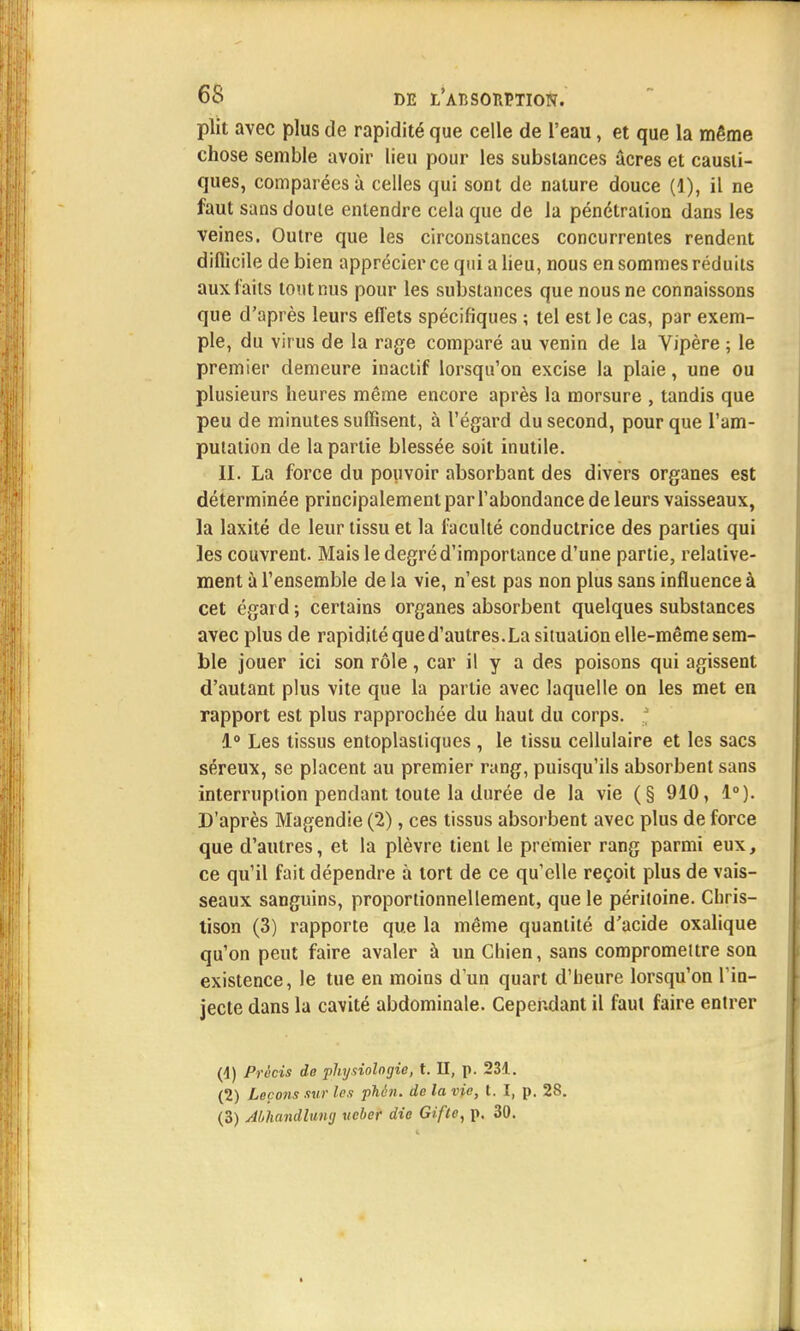 plit avec plus de rapidité que celle de l'eau, et que la même chose semble avoir lieu pour les substances acres et causti- ques, comparées à celles qui sont de nature douce (1), il ne faut sans doute entendre cela que de la pénétration dans les veines. Outre que les circonstances concurrentes rendent diflicile de bien apprécier ce qui a lieu, nous en sommes réduits aux laits tout nus pour les substances que nous ne connaissons que d'après leurs effets spécifiques ; tel est le cas, par exem- ple, du virus de la rage comparé au venin de la Vipère ; le premier demeure inactif lorsqu'on excise la plaie, une ou plusieurs heures même encore après la morsure , tandis que peu de minutes suffisent, à l'égard du second, pour que l'am- putation de la partie blessée soit inutile. II. La force du pouvoir absorbant des divers organes est déterminée principalement par l'abondance de leurs vaisseaux, la laxité de leur tissu et la faculté conductrice des parties qui les couvrent. Mais le degré d'importance d'une partie, relative- ment à l'ensemble de la vie, n'est pas non plus sans influence à cet égard ; certains organes absorbent quelques substances avec plus de rapidité qued'autres.La situation elle-même sem- ble jouer ici son rôle, car il y a des poisons qui agissent d'autant plus vite que la partie avec laquelle on les met en rapport est plus rapprochée du haut du corps. i° Les tissus entoplastiques , le tissu cellulaire et les sacs séreux, se placent au premier rang, puisqu'ils absorbent sans interruption pendant toute la durée de la vie (§ 910, 1°). D'après Magendie (2), ces tissus absorbent avec plus de force que d'autres, et la plèvre tient le premier rang parmi eux, ce qu'il fait dépendre à tort de ce qu'elle reçoit plus de vais- seaux sanguins, proportionnellement, que le péritoine. Chris- tison (3) rapporte que la même quantité d'acide oxalique qu'on peut faire avaler à un Chien, sans compromettre son existence, le tue en moins d'un quart d'heure lorsqu'on l'in- jecte dans la cavité abdominale. Cependant il faut faire entrer 0) Précis de physiologie, t. II, p. 231. (2) Leçons sur les phén. de la vie, t. I, p. 28. (3) Abhandlung ucber die Gifle, p. 30.