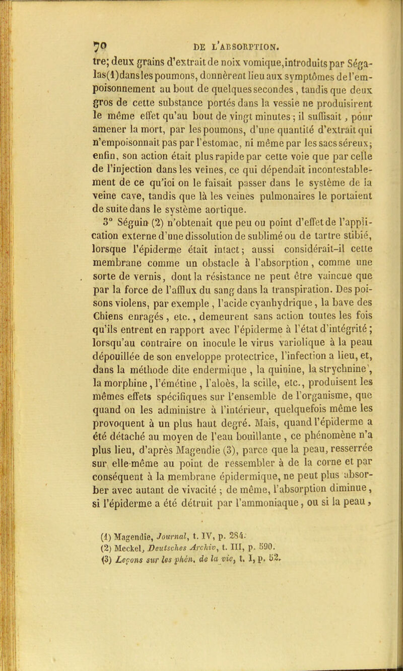 tre; deux grains d'extrait de noix vomique,introduits par Séga- las(l)dans les poumons, donnèrent lieu aux symptômes de l'em- poisonnement au bout de quelques secondes, tandis que deux gros de cette substance portés dans la vessie ne produisirent le même effet qu'au bout de vingt minutes ; il suffisait, pour amener la mort, par les poumons, d'une quantité d'extrait qui n'empoisonnait pas par l'estomac, ni même par les sacs séreux; enfin, son action était plus rapide par cette voie que parcelle de l'injection dans les veines, ce qui dépendait incontestable- ment de ce qu'ici on le faisait passer dans le système de la veine cave, tandis que là les veines pulmonaires le portaient de suite dans le système aortique. 3° Séguin (2) n'obtenait que peu ou point d'effet de l'appli- cation externe d'une dissolution de sublimé ou de tartre stibié, lorsque l'épiderme était intact; aussi considérait-il cette membrane comme un obstacle à l'absorption, comme une sorte de vernis, dont la résistance ne peut être vaincue que par la force de l'afflux du sang dans la transpiration. Des poi- sons violens, par exemple , l'acide cyanhydrique, la bave des Chiens enragés , etc., demeurent sans action toutes les fois qu'ils entrent en rapport avec l'épiderme à l'état d'intégrité ; lorsqu'au contraire on inocule le virus variolique à la peau dépouillée de son enveloppe protectrice, l'infection a lieu, et, dans la méthode dite endermique , la quinine, la strychnine1, la morphine, l'émétine , l'aloès, la scille, etc., produisent les mêmes effets spécifiques sur l'ensemble de l'organisme, que quand on les administre à l'intérieur, quelquefois même les provoquent à un plus haut degré. Mais, quand l'épiderme a été détaché au moyen de l'eau bouillante , ce phénomène n'a plus lieu, d'après Magendie (3), parce que la peau, resserrée sur elle même au point de ressembler à de la corne et par conséquent à la membrane épidermique, ne peut plus absor- ber avec autant de vivacité ; de même, l'absorption diminue, si l'épiderme a été détruit par l'ammoniaque, ou si la peau, (1) Magendie, Journal, t. IV, p. 284: (2) Meckel, Deutsches Archiv, t. III, p. 590. <3) Leçons sur les phén. de la vie, t. I, p. 52.