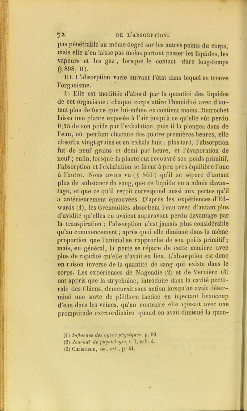 pas pénétrable au même degré sur les autres points du corps, mais elle n'en laisse pas moins partout passer les liquides, les vapeurs et les gaz , lorsque le contact dure longtemps (§898, II). III. L'absorption varie suivant l'état dans lequel se trouve l'organisme. 1° Elle est modifiée d'abord par la quantité des liquides de cet organisme ; chaque corps attire l'humidité avec d'au- tant plus de force que lui-même en contient moins. Dutrochet laissa une plante exposée à l'air jusqu'à ce qu'elle eût perdu 0,15 de son poids par l'exhalation, puis il la plongea dans de l'eau, où, pendant chacune des quatre premières heures, elle absorba vingt grains et en exhala huit ; plus tard, l'absorption fut de neuf grains et demi par heure, et l'évaporalion de neuf ; enfin, lorsque la plante eut recouvré son poids primitif, l'absorption et l'exhalation se firent à peu près équilibre l'une à l'autre. Nous avons vu (§ 840) qu'il se sépare d'autant plus de substance du sang, que ce liquide en a admis davan- tage, et que ce qu'il reçoit correspond aussi aux pertes qu'il a antérieurement éprouvées. D'après les expériences d'Ed- wards (1), les Grenouilles absorbent l'eau avec d'autant plus d'avidité qu'elles en avaient auparavant perdu davantage par la transpiration ; l'absorption n'est jamais plus considérable qu'au commencement ; après quoi elle diminue dans la même proportion que l'animal se rapproche de son poids primitif ; mais, en général, la perte se répare de cette manière avec plus de rapidité qu'elle n'avait eu lieu. L'absorption est donc en raison inverse de la quantité de sang qui existe dans le corps. Les expériences de Magendie (2) et de Vernière (3) ont appris que la strychnine, introduite dans la cavité pecto- rale des Chiens, demeurait sans action lorsqu'on avait déter- miné une sorte de pléthore factice en injectant beaucoup d'eau dans les veines, qu'au contraire elle agissait avec une promptitude extraordinaire quand on avait diminué la quan- (4) Influence des ayens physiques, p. 99. (2) Journal de physioloyie, 1.1, ca'i. 4. (3) Christison, loc. cit., p. 41.