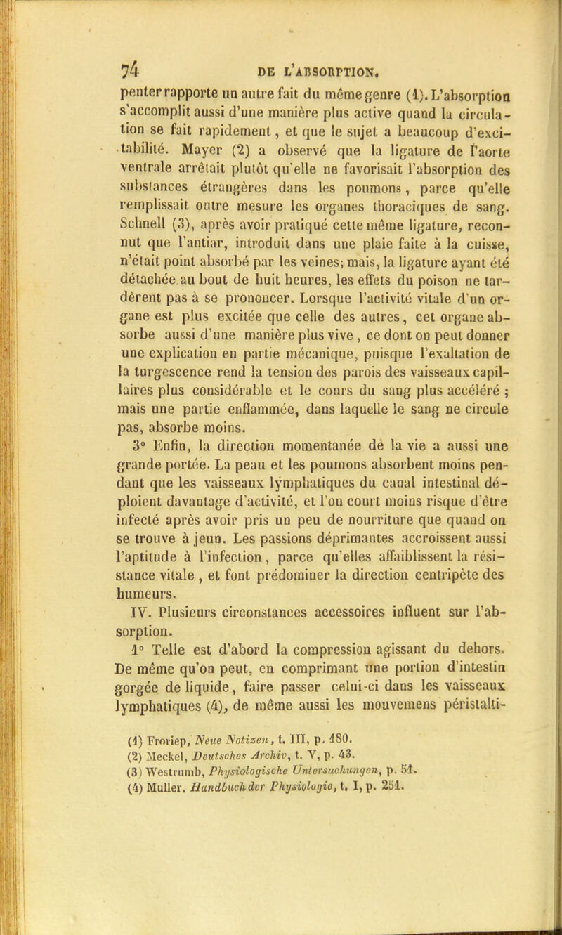 penter rapporte im autre fait du même genre (1). L'absorption s'accomplit aussi d'une manière plus active quand la circula- tion se fait rapidement, et que le sujet a beaucoup d'exci- tabilité. Mayer (2) a observé que la ligature de l'aorte ventrale arrêtait plutôt qu'elle ne favorisait l'absorption des substances étrangères dans les poumons, parce qu'elle remplissait outre mesure les organes thoraciques de sang. Schnell (3), après avoir pratiqué cette même ligature, recon- nut que l'antiar, introduit dans une plaie faite à la cuisse, n'était point absorbé par les veines; mais, la ligature ayant été détachée au bout de huit heures, les efléts du poison ne tar- dèrent pas à se prononcer. Lorsque l'activité vitale d'un or- gane est plus excitée que celle des autres, cet organe ab- sorbe aussi d'une manière plus vive, ce dont on peut donner une explication en partie mécanique, puisque l'exaltation de la turgescence rend la tension des parois des vaisseaux capil- laires plus considérable et le cours du sang plus accéléré ; mais une partie enflammée, dans laquelle le sang ne circule pas, absorbe moins. 3° Enfin, la direction momentanée de la vie a aussi une grande portée. La peau et les poumons absorbent moins pen- dant que les vaisseaux lymphatiques du canal intestinal dé- ploient davantage d'activité, et l'on court moins risque d'être infecté après avoir pris un peu de nourriture que quand on se trouve à jeun. Les passions déprimantes accroissent aussi l'aptitude à l'infection, parce qu'elles affaiblissent la rési- stance vitale , et font prédominer la direction centripète des humeurs. IV. Plusieurs circonstances accessoires influent sur l'ab- sorption. 1° Telle est d'abord la compression agissant du dehors. De même qu'on peut, en comprimant une portion d'intestin gorgée de liquide, faire passer celui-ci dans les vaisseaux lymphatiques (4), de même aussi les mouvemens péristalti- (4) Froviep, Neue Notizcn, t. III, p. 480. (2) Meckel, Deutsches Arcliiv, t. V, p. 43. (3) Westrumb, Physiologischc Unlersuchungen, p. 51. (4) Millier. Handbuchdcr Physioloyio, t. I, p. 251.