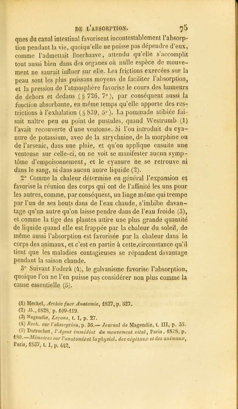 ques du canal intestinal favorisent incontestablement l'absorp- tion pendant la Vie, quoiqu'elle ne puisse pas dépendre d'eux, comme l'admettait Boerhaave, attendu qu'elle s'accomplit tout aussi bien dans des organes où nulle espèce de mouve- ment ne saurait influer sur elle. Les frictions exercées sur la peau sont les plus puissans moyens de faciliter l'absorption, et la pression de l'atmosphère favorise le cours des bumeurs de dehors et dedans (§ 726, 7°), par conséquent aussi la fonction absorbante, en même temps qu'elle apporte des res- trictions à l'exhalation (§839, 5°)- La pommade slibiée fai- sait naître peu ou point de pustules, quand Westrumb (1) l'avait recouverte d'une ventouse. Si l'on introduit du cya- nure de potassium, avec de la strychnine, de la morphine ou de l'arsenic, dans une plaie, et qu'on applique ensuite une ventouse sur celle-ci, on ne voit se manifester aucun symp- tôme d'empoisonnement, et le cyanure ne se retrouve ni dans le sang, ni dans aucun autre liquide (2). 2° Comme la chaleur détermine en général l'expansion et favorise la réunion des corps qui ont de l'affinité les uns pour les autres, comme, par conséquent, un linge même qui trempe par l'un de ses bouts dans de l'eau chaude, s'imbibe davan- tage qu'un autre qu'on laisse pendre dans de l'eau froide (3), et comme la tige des plantes attire une plus grande quantité de liquide quand elle est frappée par la chaleur du soleil, de même aussi l'absorption est favorisée par la chaleur dans le corps des animaux, et c'est en partie à cette,circonstance qu'il tient que les maladies contagieuses se répandent davantage pendant la saison chaude. 3° Suivant Foderà (4), le galvanisme favorise l'absorption, quoique l'on ne l'en puisse pas considérer non plus comme la cause essentielle (5). (1) Meckel, Archiv fuer Anatomie, 1827, p. 527. (2) lb., 4828, p. 109-419. (3) Magendie, Leçons, t. I, p. 27. (4) Rech. sur l'absorption, p. 36.— Journal de Magendie, t. III, p. 35. (5) Dutrothet, VAijent immédiat du mouvement vital, Taris, 4828, p. ISO.— Mémoires sur Vanatomieet laphysiol. des vêyvlau.v ctdes animaux,