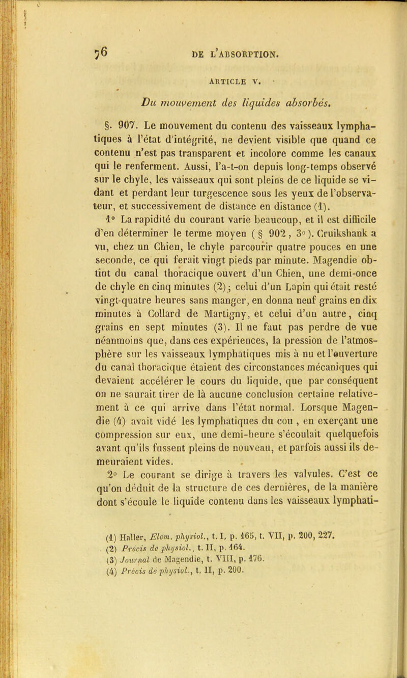 AUTICLE V. • Du mouvement des liquides absorbés. §. 907. Le mouvement du contenu des vaisseaux lympha- tiques à l'état d'intégrité, ne devient visible que quand ce contenu n'est pas transparent et incolore comme les canaux qui le renferment. Aussi, l'a-t-on depuis long-temps observé sur le chyle, les vaisseaux qui sont pleins de ce liquide se vi- dant et perdant leur turgescence sous les yeux de l'observa- teur, et successivement de distance en distance (1). 4° La rapidité du courant varie beaucoup, et il est difficile d'en déterminer le terme moyen ( § 902 , 3° ). Cruikshank a vu, chez un Chien, le chyle parcourir quatre pouces en une seconde, ce qui ferait vingt pieds par minute. Magendie ob- tint du canal thoracique ouvert d'un Chien, une demi-once de chyle en cinq minutes (2) ; celui d'un Lapin qui était resté vingt-quatre heures sans manger, en donna neuf grains en dix minutes à Collard de Martigny, et celui d'un autre, cinq grains en sept minutes (3). Il ne faut pas perdre de vue néanmoins que, dans ces expériences, la pression de l'atmos- phère sur les vaisseaux lymphatiques mis à nu et l'auverture du canal thoracique étaient des circonstances mécaniques qui devaient accélérer le cours du liquide, que par conséquent on ne saurait tirer de là aucune conclusion certaine relative- ment à ce qui arrive dans l'état normal. Lorsque Magen- die (4) avait vidé les lymphatiques du cou , en exerçant une compression sur eux, une demi-heure s'écoulait quelquefois avant qu'ils fussent pleins de nouveau, et parfois aussi ils de- meuraient vides. 2° Le courant se dirige à travers les valvules. C'est ce qu'on déduit de la structure de ces dernières, de la manière dont s'écoule le liquide contenu dans les vaisseaux lymphati- (1) Haller, Elom. physiol., t.1, p. 465, t. VII, p. 200, 227. (2) Précis de physiol., t. II, p. 464. (3) Journal de Magendie, t. VIII, p. 176.